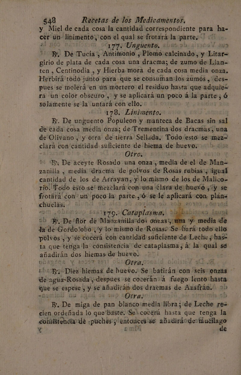 y Miel de cada cosa la cantidad correspondiente para ha- cer un- Jinimento,, ¡con el qual se frotaraá la parte, Le 2177. Unguento, 000030 LE Be De Tucía, Antimonio , Plomo: estcintdol,0y Jhiospa girio de plata de de cosa una dracma; de zumo de Llan- ten , Centinodia , y Hierba mora de cda cosa media onza. PYR IR todo júnto para que se consuman:los zumós ,' des= pues se molerá'en un mortero el residuo hasta que adquie= ra un color obséuro , y se aplicará un poto á la dia ó solamente se la' untará con ello. 178. Linimento. E. De unguento. Populeon y manteca de Bacas sin sal de cada cosa media onza; de Trementina dos dracmas', una de Olivano , y otra de tierra Sellada, Todo esto se méz= clará con cantidad suficiente de hiema de huevo. | Otro. “Br De aceyte Rosado una onza , media de el de Man- zanilla , media dracma de polvos de Rosas rubias , 'igual cantidad de los de Arrayan, y lo. mismo de los de Malico- rio. Todo ésto se! mezclará cop una clara de huevo ¿“y se frotatá con” un de la. parte. :ó: se le aplicará con. plñes CAU: 1,90. 208, 20110; ¿ 0810: “am e y pro. Cirecainis 9h 7. De! for de Manzanillardos ónzas!, da de oro iibon 'y lo mismo de Rosas? po ¡bará todo ello pólvos', y sé cocerá eon cantidad suficiente de Leche ¿ has- ta que tenga 'la consisteñcia de cataplasma, á: la 2 se añadirán « des hiemas de huevo. d DOA; 29997 220 OSLO y 0 MAA co! Cies! hiemas de huevo. Se :batirán con seis onzas — de Peon «despues se coceráansá fuego lento: hasta Ge se ri y se añadirán dos dtaecmas de Azafrán. 30 ici e ¿0 Otra? 1D IA Mo miga de pan blanco'media libra ; de Leche re= cien ordeñada lo que“baste. Ser cocerá PROTA que tenga la cohsistencia de «puches y: entonces se añadiráode: Mucilago Y s mir de e +