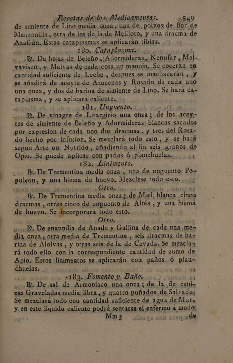 de simiente de Lino media, onza y una de, ¿polyos: de for.de Manzanilla , otra de los dela, de Meliloto, y una dracima de Azafrán. Estas cataplasmas se aplicarán tibias. 180. Cataplasma. Be De, hojas. de Beleño ,¡Adormideras, Nenufar, Mal-. vavisco , y Malvas.de cada:cosa.un manojo. Se cocerán en «cantidad suficiente de. Leche, despues se machacarán sal se añadirá de aceyte de Azucenas y Rosado de cada uno una onza, y dos de harina de simiente de Lino, Se hará Ca- aa > Y Se aplicara caliente... , : V | ¿181. Unguento. 0 00 90 Be, De vinagre de .Litargirio una 0nza ; de e aCeYr tes de simiente de Beleño y Adormideras: blancas sacados ¿por expresion de cada uno dos dracmas , y tres del Rosa- do hecho por infusion. Se mezclará todo esto, y se hará “segun Árte na Nutrido,, añadiendo alfin seis granos de Opio: Se puede aplicar. con paños, Ó.: planchuelas,.. 0:84 182. Linimento. Bl De Trementina media onza, una de unguento: Po= 099 hh y una hiema de huevo, Mezclese todo :estO.....':; mala ¿QUO 0 a 17 De > rementina eje Onza; o Miel. Sera cinc dracmas , otras cinco de unguento de Altéa , y una hiema de huevo. Se incorporará todo esto». | ¿Otros > «BL, De enxundia de Anade y Gallina de. cada una me- Na onza, otra media de Trementina , seis dracmas. de ha= rina de es: , y otras seis:de-la de, Cevada. Se mezclas rá todo ello con la correspondiente cantidad de zumo de Apio. Estos linimentos se apticarás con paños. .Ó plan- Chuelas. . PRES RA -183 Fomento y) Baños ¡ Ro _De sal de Armoniaco. una onza; de la. das cano zas Graveladas media libra , y quatro Der qvin de Salvados Se mezclará.todo con cantidad suficiente de agua de Mar, y.en este liquido caliente podrá sentarse el cis 3 modo Mm3 - .obuys sos 515.90 e