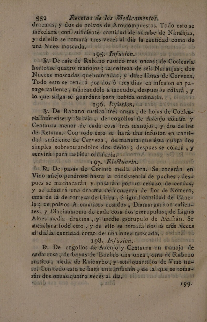 dracmas, y dos de polwos de Arotcompuestos. Todo esto se mezclará con. suficiente cantidad de xarabe de Naranjas, yde ello se tomará tres veces ni ee > hiobRiasl: como. de una Nuez moscada. >. POS IO Do LIO OS Dnfiotón.: 4 yt ) LBS De raiz de Rabano rústico tres onzas; de betis tsdrciind quatro manojos3 la:cotteza de seis Naraijaso; dos Nueces moscadas quebrantadas, y doce libras de Cáiena, Todo esto se tendrá por dos ó tres dias en infusion en pa= rage:caliente, meneandolo 4:menudo,, despues: se colará , y lo que salga.se guardará para bebida on tao (7 OBgut 196. InfusiongGs 2007 2107193 obalo B. De Rabano rustico 'tres onzas ; ae hojas de Cocléal ria! hortense'y Salvia , de cogollos' de Axenjo común y Centaura menor .de cada cosa: tres manojos , y dos de los de Retama. Con todo:esto se hará una infusion en canti= dad suficiente de Cerveza, de.maneraque' ésta cubra dos simples sobrepujandolos dos: air 3 pte se ei . Y servirápara bebida: ordifariaoo0icoro/ 2 SU 107 Elottuario: | | Be, De: pasas de Corinto media libra. Se cocerán en Vino añejo generoso: hasta la consistencia de puches y des+ pues se machacarán y- pasarán” poriun:cedazo: de cerdas), y se añadirá una dracma de. comserva de flor de Romero, otra“de la de corteza de Cidra, é igual cantidad de Cáne- Ja: de polvos Aromaticos rosados , Dismargariton calien= tes, y Diacinamomo desbadaciinitausm bebripudas ade Ligno Aloes media dracma ,:y: medio. escrupulo de Azafrán. Se mézclanpactodo esto. y de ello se tomara dos »Ó ads “Veces alidiablaocantidad: Loto: de' una nuez moscada, + 01 don y 198. Infusion.. DENMA DS R. De cogollos de Axenjo y Centaura un manojo de cada: cosa ¿de bayas de: ¡Enebro unasonza ¿otra dé Rabano rústico y elbcib de Ruibarbo ys seisiquartillos de Vino tins to: Constedo esta se hará A sde las Pig se toma=. rán dos. Onzasiquatro veces“al día; Ss rus dba 9 DD 2 RS NIDO o ídl 7 e 199» P z 1