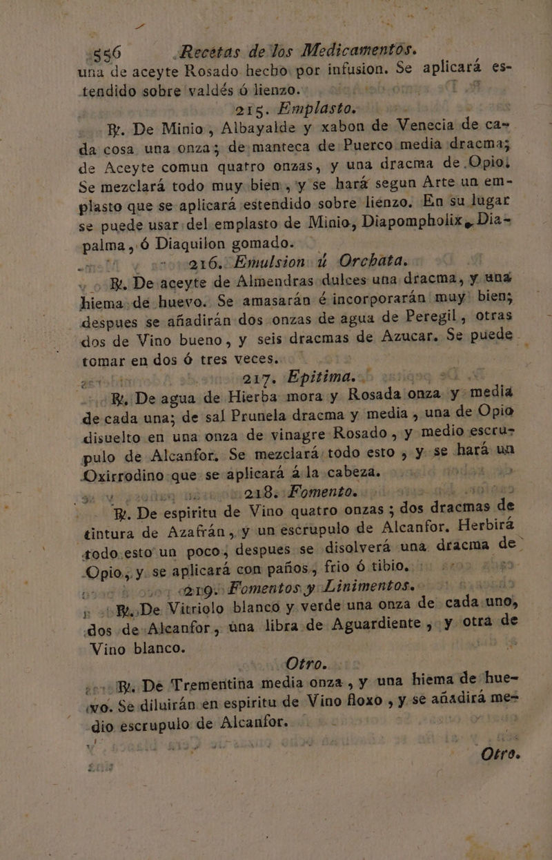 ed ¿556 Recétas de los Medicamentos. una de aceyte Rosado hecho: por infusion. Se aplicará es- tendido sobre valdés ó lienzo. ts TA ars. Emplasto. be Pr. De Minio , Albayalde y xabon de Venecia de ca= da cosa una onza; de.manteca de Puerco media dracma; de Aceyte comun quatro Onzas, y una dracma de Opio; Se mezclará todo muy bien, y se hará segun Árte un em- plasto que se aplicará estendido sobre lienzo. En su lugar se puede usar del emplasto de Minio, Diapompholix y. Dia= palma ,:Ó Diaquilon gomado. ato sra 16. Emulsion: 4 Orchata. - Bi. De aceyte de Almendras dulces una dracma, y una hiema de huevo. Se amasarán é incorporarán muy bien; despues se añadirán dos onzas de agua de Peregil, otras “dos de Vino bueno, y seis dracmas de Azucar. Se puede - tomar en dos Ó tres veces. | aetobár ab 217. Epitima.. aa Ss + Bo De agua de Hierba mora y Rosada onza y media de cada una; de sal Prunela dracma y media , una de Opio disuelto en una onza de vinagre Rosado , y medio escruz pulo de Alcanfor. Se mezclará/todo esto , y S€ hará un Oxirrodino-que se aplicará á la cabeza. ale. ab se ¿as aro 28:14 omento. arar O Be. De espiritu de Vino quatro onzas ; dos dracmas de tintura de Azafrán, y Un escrupulo de Alcanfor. Herbirá odo. esto un poco, despues se disolverá una. dracma de -Opio0.;. y. se aplicará con paños, frio ó:tibloiy ¿no 204 payo amg. Fomentos y Linimentos.: do y Bi De Vitriolo blanco y verde una Onza de cada.uno, dos de Alcanfor, úna libra de Aguardiente , y otra de Vino blanco. 0 Otro. ¿0 Ba De Trementina media onza , y una hiema de hue- wo. Se diluirán.en espiritu de Vino floxo , y se añadirá me- dio escrupulo de Alcanfor.....- | vo 0rEs nz 1 A ES Otro.