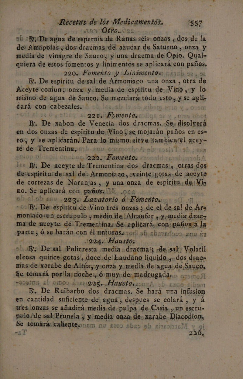 ANNO ob Br De agua de esperma de Ranas seis: Onzas , .dos de la de» Amapolas, dosodracmas de azucar de ÁAaDoo :0Nza y media de vinagre de Sauco, y una dracma de Úbio. Qual- quiera de estos fomentos y irouaciada se aplicará'con paños» 220. Fomento y Linimentoro nsinb ose, sz R. De espiritu de:sal: de Armoniaco una onza , otra de Aceyte comun; onza y. media de espititu: de: Vino ¿6y o - mismo de agua de Sauco: Se mpzalacn todo esto, ye apli- cará con cabezales. | | 221. ala bos A De xabon de Venecia dos dracmas.. «Se, do lNaid en dos onzas de espiritude. Vino) se mojarán paños en es- to) y se aplicarán, Para: lo “mismo: sitye, Bamaisao! qeey” te de Trementina, 0 100 00: ale sor Ta sb 22 y 222. Noites | rob A - Be De pp he Trementina dos! dracmas: , Otras dos ibas sal' del) Armroniaco, oveinte¡gotas. de ¡aceyte _de cortezas de Naranjas , y una onza de espiritu de: Vis no. Se op lieará con. paños iD ora 00:51,9h aba 223. -Lavatorio 0. Eibcrióon | 3 Be De: espiritu de Vino tres onzas 5 de el de, sal de Aira moniaco wn escrupulo y medio de :Alcanfor ¿¿yomedia:. drac= made aceyte: dé Trementina::Se aplicará, ¡con pañostá. la parta ó se harán con ébunturas.zor ob sberedoso enp $1 1224. Haustos Be ¡Deusal «Policresta media : ¡dracma); sde sar; Volatil di quince. gotas, doce.de! Laudana liquido. s:. «dos drac» mas:de xarabe de Altéa,y:0nza y. media, de/agua:. de, ARUgOs Se. tomará por: la:noche:, :6 muyo de; Alar dpial . 993108, £Í 0OS ¿1511228. OMS O uh. re. De Ruibarbo dos dracmas. Se hará una so en cantidad suficiente de agua, despues se colará , y á tres onzas se añadirá media:de-pulpa ¿de Casia, ¿UN escru» pulo/de sal. Prunela y y media: onza: de. xarabe, ¡Miacopions &gt;. tomará: caliente. MBA LN £209 5DR9:90 £TBD11iBÓL yv Ol AT | á 226, OÍ ¿ y nx »e