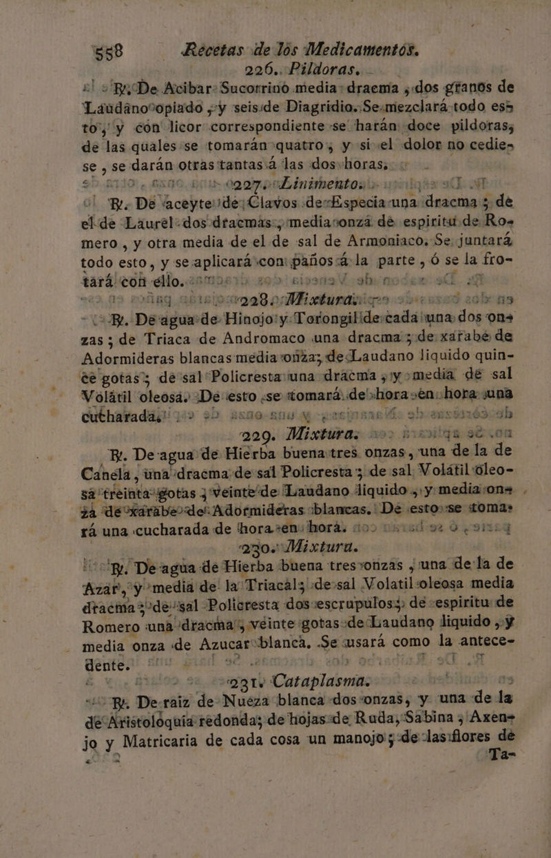 e 226..Pildoras. 2! Bu De Acibar: Sucorrino media: draema ¿dos granos de “Laáudano%opiado ¿y seiside Diagridio.:Se:mezclará-todo es5 toy y cón' licor correspondiente -se harán: doce pildoras; de las quales «se tomarán quatro, y si «el dolor no cedies se , se darán otras tantas 2 las dosvhoras, | : 50-210, 6500. 5010 000700 inimertos palos ade u! Be. De “aceytede¡ Clavos desEspeciauna dracma 5 de el de Laurel. dos dtacmas:, mediaronza dé espiritu de Ro. mero , y otra media de el de sal de Armoniaco. Se. juntará todo esto, y seaplicará con: paños 4: la parte ,ó se la fro- tará con ¿ldo.25mMa671% 205) 5i9319 Esstuinodea aL. Y | TAR ag a cisioaa 8 Mhieatunatio 2eosad 2clr 13 &lt;BR. De agua:de Hinojo: y: Torongilide:cada 'wna. dos on+ zas ; de Triaca de Andromaco una dracma 5 de xarabé de Adormideras blancas media onza; de Laudano liquido quin- cutharadaii gos 2b gene-suu e cgasipsaelá: sh ausomón ab | 229. Mixturas 200 minqs se .0n “BL De agua de Hierba buenatres onzas , una de la de Canela, una «dracma de sal Policresta 3 de sal Volátil «úleo- sa “treinta gotas y veinte de Laudano liquido, y. media:on= ¿a dexairiaber de: Adormideras “blancas. De .esto»:se «Lomas rá una cucharada de 'horasen:horá. 200 000092 0 .91003 | á 230 Mixtura. &lt;p, De:agua de Hierba buena tres*onzas , una dela de Azar, y media de la Triacal; «desal Volatil:oleosa media dtacma3-de-sal Policresta dos:escrupulos:&gt; de «espiritu: de Romero una dracma', veinte :gotasode Laudano liquido ,-y media onza de Azucar“blanca. .Se usará como la antece- dente. se or dia UA Volátil oleosá. ¿De esto «se tomará, de «hora en: hora ¿una | - 281 Cataplasma. 3 “40 B4 De:raiz de Nueza blanca «dos “onzas, y “una de la de Aristolóquía redonda; de hojas. de Ruda, Sabina ) Áxen= jo y Matricaria de cada cosa un O : e &gt; a