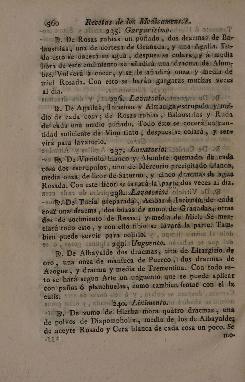 om 00002 y allinesagal Gargarisimpeciill d ose T -liBr. De Rosas rubias un puñado, dos dracmas de Bar faustrias , una de-corteza de Granada, y una: Agalla. To&gt; do ésto iserdocerásen agua , «despues se colará&gt;y 4 media Jibra devestecodimiento :sesañadirá: una idracma, dé) Alum- bre Volverá ¡4scocer,'yuse le tañadirá onza y «media de miel Rosada. Con esto»se- harán: gangaras muchias eces al día. MASA En A dep ES A, | 0 : esmoaib- 205 e ¿ara toblovotd9mara o A E. De Agallas y Incienso y Adlmacigayescrupulo ny imes dio de cada cosa; de Rosas'fubias , Balaustrias y Ruda de: dada una medio puñado. Todo ésto: se cocerálenícan= tidad suficiente ide: Vino:tinto, despues;se colará, Y: sere virá para lavatori0. OA 08 O. sdamAneelisr A ary: avatoridtiisbinO 94 ag de «9 By DesVitrióló? blanco :yy Alambre: quemado, de :cada cosa dos iescrupulos, rinoyde: Mercurio precipitado blanco, media onza: de licor de»Saturno:, y «cinco dracmás de agua Rosada. Con este: licor) se lavaráslapastezdos veces al dia. seoo she sb sibsiqog8usBayatoniós olohiV «A - o ADe? Tarta! preparada),,Acibardé ¿Incientoside: cada eosí una diracma , dosconzas:de zumo: de: Granadas),, otras dos de cocimiento de ¡Rosas:í ymedia:de: Miel: Se, mez? clarátodo esto , y con:ello:tibio+se lavará la párte:, Tame bien puede ¡servir parz cobiriól y. oqmoi? oméica Le olob, 33 0.28103 ¿AODRÍa 239: Unguento, osvállos sa aup lob E. De Albayalde dos dracmas;z una: de Litargirio. de oro, una onza'de manteca de Puerco ,' dos dracmas de Azogue, y dracma y media de Trementina.: Con todo es- to se: hará:segun Arte un «unguento. que Se puede aplicar con:paños 6 planchuelas, como tambien frotar con el la cutis; +' 3b 28300 2492 $ Ye 2rslos se sabnasb ) eñtoy odoo y. Ebo goimbinimentocno Enbeña se SI22m BL Dé zumo de: Hierba mora «quatro dracmas , una. de polvos de Diapompholixi, media de los de Albayaldez de aceyte Rosado y Cera blanca de cada cosa un poco. Se TEL -mMO= 3 2 A] : Ls .. E * hh o mo