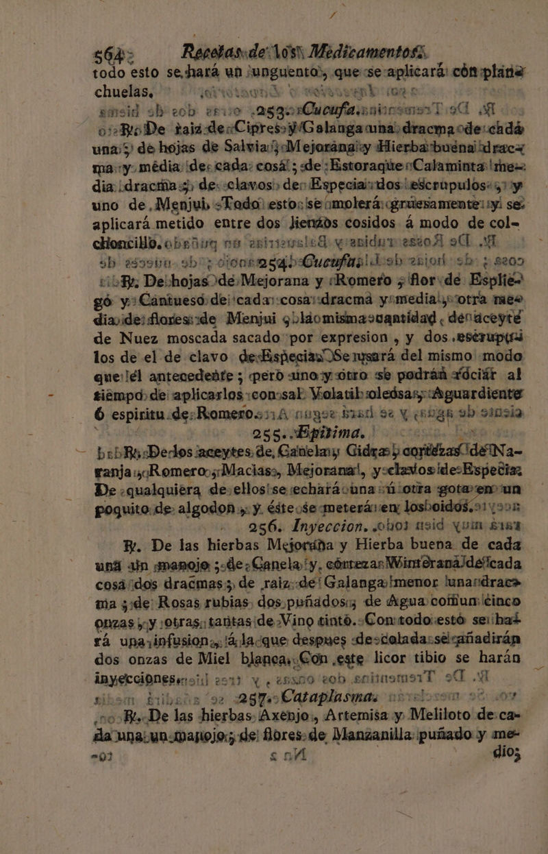 E $64 Repetas:de:10s: Medicamentos, todo esto sehará un: 'uNguento), quese: aplicará: cón plarid cet ¡Gaia and € EDEN Y BER Yo: 22 sinsid sh eob ¿sio 288: nQuerfacnoios ms Tio o Ro De raja eRDM lie dracmaode:cadá una; 3) de hojas de Salvia: Mejoránai«y Hierba buena dracW ma: y média des cada: cosá! ; «de :Estoraque Calaminta me dia. ¿dracía 5) de: «clavos: des Especiai:dos esceupulos: 7 y uno de, Menjub. Todo: esto;¡'se (molerá: gruesamiente! y! se: aplicará. metido entre dos dienáds cosidos á modo de col= cHoncilo.ober lug 1 estrias leB: yranidar estoA 9 A sb ¿s39b0 9b0; cionsmsaib «Cuenfas! Josh an od sb: + 8209 cio De: hojas de Mejorana y «Romero ; for«de Espliéw , y: Cantueso:dei'cadar:cosai:dracmá y! esecdialya 'otra meo diayide: flores:de Menjui 9 olaomisma&gt;uantidad ¿ denaceyté de Nuez moscada sacado por expresion , y dos .estrupiri los de el de clavo desfispecianOSe mserá del mismo «modo que:lél antecedente ; peró sino y ótro se podráñ Xdciár al tiempo. de: aplicarlos: :con:sal. Violatib :oleósas; «Aguardiente 6 espiritu «de: Romerosn1 A nugor bis 9% y (soga ab sinsia. 255. «Bpitima. ranja:¡Romeroos;Maciass, Mejoranal, y:clados ¡desEspetia De .qualquiera de. ellosise:echarávuna :ú:oura gotaen un poquito. de. algodon ; y. ésteo$emeterá: ex losboidos.91v905 256. Inyeccion. ¿oho3 nsid quin $184 y. De las hierbas Mejorádña y Hierba buena de cada uná ajn smanoje ;«de¿Ganela y, cóntezas Wintoranáldeficada cosáídos dracmas:;, de raiz::de' Galanga»hmenor lunandrac&gt; ma zi de: Rosas rubias, dos puñadosi de Agua coun: cinco pzas iy ¡Obras tantas: ¡de Vino tintó..Con:todo:estó seihad rá una infesion y. lá, la¿que despues «descolada:selcañadirán dos onzas de Miel blancas: ¿Gon este licor tibio se San Mrs Toi ay 2514) y ¿eso sob sommemaiT A .: nii £ibeñia “92 257 Cataplasmas nstalosom 9 a ¿09 cara De os hierbas: ¡Axenjo., Artemisa y. Meliloto de ca daa. u0 Dagolo; de flbcala de Manzanilla: puñado y E