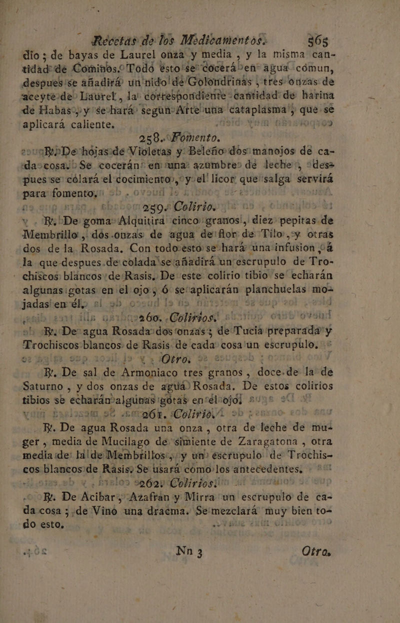 dio ; de bayas de Laurel onza y media , y la misma can- tidad: de Cominos.o Todó ésto'sedocerá' Seña” agua cómun, despues 'se añadirá? un nido! de Golondrinas , tres onzas de aceyte dde. Laurel, la! correspondiente - Cantidad: de harina de Habas... y “se: Hnióo segun Arte una Air par pa ; que se aplicara Es iO Ade 01509 | 258. Péhento. uaBe De hojaside Violetas y: Beleño dos manojos de ca- da cosa. Se cocerán:! en una: azumbres de leche, “desa pues'se' cólara el pi 17 el! licor pe salga servirá para cai 0 0 lui e 2304 ¡elit jue no Pe.! 'De. goma: Alquiúira cinco: granos, dies pepitas. de Membrillo, -dós-ouzas: de agua de: flor de Tilo,y otras dos de la Mosa: Con todo:esto se hará una infusion 24 la que-despues.de:colada'se:añadirá un escrupulo de Tro- - chiscos: blancos de Rasis. De este colirio tibio se echarán algunas: ent en el ojos :Ó se: “aplicarán raja mo= Jadasix en él, s 30.0 19 63 08 E Yup 201 ) E tálls JAR Colirios. lan p 0150 94d Bu bie uba oasdos dos tonzasy de Tucia preparada! y Teochiscos blancos de Lagos de cada cosa un escrupulo, 37 : ¿edi 1 - ¿Otro, Je SL Ey E De de de dd tres Aa AOS : ps de la de Saturno , y dos onzas de agua) Rosada. nión) estos colirios pus se echarán ¿SUBO gotas entélcojos * LN 253, 9€ Amós, ¿Colirio.” i sd De agua E una onza , otra de leche de mu- ger , media de Mucilago de simiente de Zaragatona , otra media de: la! de Mem brillos: y un&gt; éscrupulo de Trochis- cos blancos de Rasisy Se usará como.los antecedentes. : pislos se699 Codirdos in ul Emaano Bo De Aicifaras “Azafran y Mirra un escrupulo de ca- da cosa ; de Vino una dracma. Se: mezclará np bien to= do star: PS ee ¿uti oí r e AOL | | Nn 3 Otro.