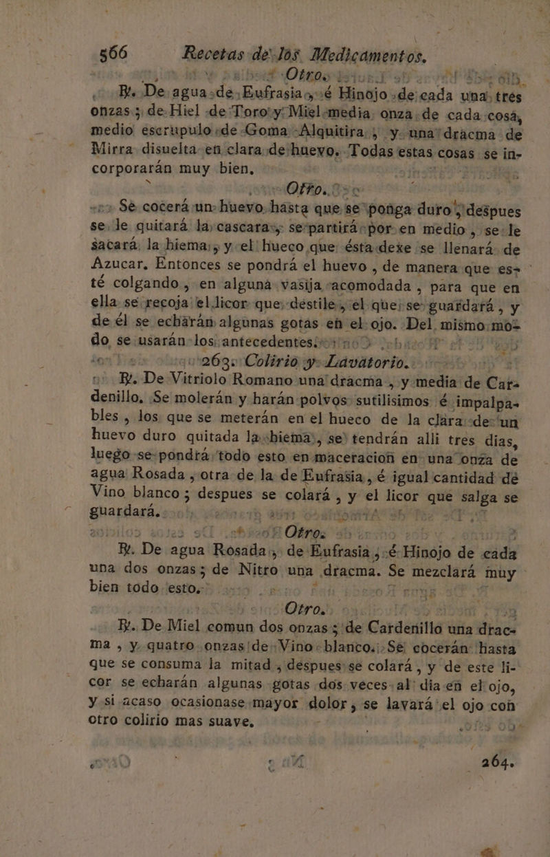Pr $ : e but OBOS tub y! «Bl. De aguasdeEufrasiao,:é Hinojo «decada una; Eés onzas; de Hiel «de Toro! y-Miel «media, onza de cadacosá, medio escrupulo «de Goma -Alquitira. ; y. una'dracma de Mirra disuelta en clara de:huevo. Todas estas cosas se in- corporarán muy bien, | pss io + 2 Of. A0+.8 so pros, +5 Se cocerá un huevo, hasta que sepoñga duro ¡despues sele quitará la, cascara:; se-partirás por en medio , se: le sacará. la hiema;, y el! hueco que: éstaddexe se llenará de Azucar. Entonces se pondrá el huevo , de manera que es» té colgando , en alguna vasija acomodada , para que en ella se “recoja el licor que; destile.,, el que; se: guardará , y de él se echarán algunas gotas eb el: ojo. Del mismo:moz 19 do se usarán-los: antecedentesís; HOP beto 3249 elas 20090:263+ Colirio y. Lavátorio.. j + B De Vitriolo Romano una dracma , y media de Car= denillo, ¿Se molerán y harán polvos sutilisimos é impalpa- bles , los que se meterán en el hueco de la clára:«de'un huevo duro quitada labiemáa:, se) tendrán alli tres dias, luego se-pondraá todo esto en maceracioñ en una onza de agua Rosada , otra de la de Eufrasia, é igual cantidad dé Vino blanco ; despues se colará , y el licor que salga se guardará... ALI VIE DISASIATA TES SATA aobilos solas SU AñO Airno ed AR E. De agua Rosada:, de Eufrasia ,:é- Hinojo de cada una dos onzas; de Nitro una dracma. Se mezclará muy bien todo iestosí caxo ¿200 Fan ibroR roaa Y Es 2) Otro. y y ED 3 Ez. De Miel comun dos onzas 5 de Cardenillo una drac= ma , y quatro onzas (de Vino: blanco.¡.Se cocerán hasta que se consuma la mitad , despues: se colará, y de este li- cor se echarán algunas gotas dos veces: al: dia en el ojo, y si acaso ocasionase mayor dolor, se lavará'el ojo con otro colirio mas suaye. y 3 .D125 Obs 46