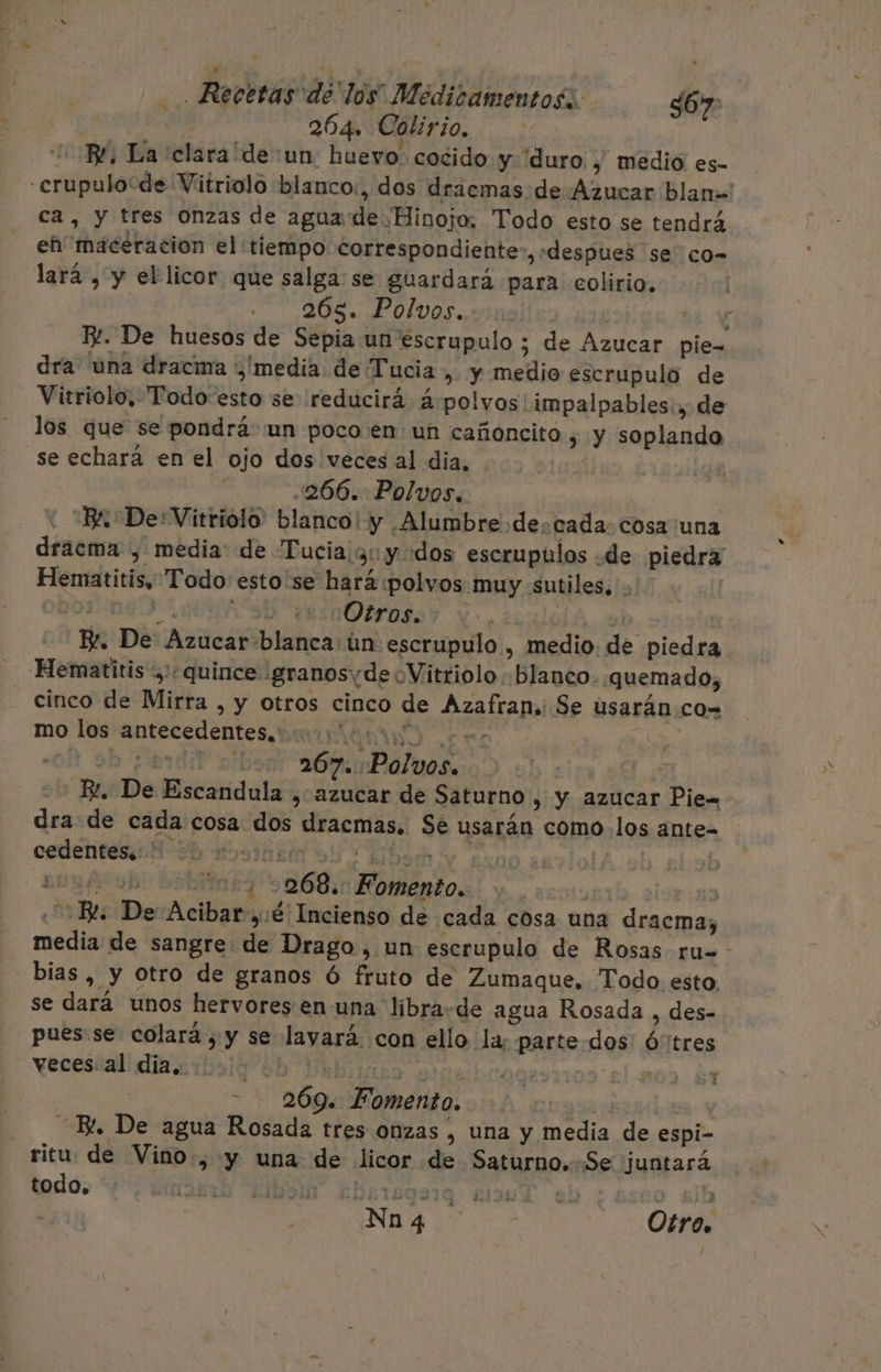 dav 204. Colirio. BL, La clara “de :un. huevo. cocido y “duro , medio es- -crupulo“de Vitriolo blanco:, dos draemas de Azucar blan=' ca, y tres onzas de agua de Hinojo, Todo esto se tendrá eh'macéracion el tiempo correspondiente, «despues se co- lará , y el licor que salga se guardará para colirio. 265. Polvos. | E. De huesos de Sepia un escrupulo ; de Azucar pie- dra una dracma media de Tucia , y medio escrupulo de Vitriolo, “Todo esto se reducirá á- polvos impalpables:, de los que se pondrá un poco en un cañoncito 3 y soplando se echará en el ojo dos veces al dia, 266. Polvos, : “BA De'Vitriolo' blanco! y Alumbre decada. cosa una dracma , media: de Tucia y: y odos escrupulos «de piedra Hematitis, Todo esto 'se hará :polvos muy sutiles. . 70: PELUSA Otros... JA E. De Azucar blanca ún escrupulo , medio. de piedra Hematitis quince ¡granosyde oVitriolo «blanco. quemado, cinco de Mirra , y otros cinco de Azafran,i Se usarán co= mo los antecedentes. co eos ' A 267. Polvos. EL, De Escandula , azucar de Saturno , y azucar Pie= dra de cada cosa dos dracmas. Se usarán como los ante- cedentes.. | alo al): ejt | | , sb o 268. Fomento. | 1851 | «Bl. De Acibar y:é Incienso de cada cosa una dracma, media de sangre de Drago, un escrupulo de Rosas ru= - _bias, y Otro de granos ó fruto de Zumaque. Todo esto. se dará unos hervores en una líbra de agua Rosada , des- pues se colará , y se lavará. con ello la: parte dos Ó'tres vecescali dia iboig ¿hb Brbiiaso Dime YUU | - 269. Fomento. | Bl, De agua Rosada tres onzas , una y media de espi- ritu de Vino, y una de licor de Saturno.-Se juntará todo, AYErLO RIO £barsgorq sil eb ¿asco sjh Nn 4 Otro. 5 + ¿