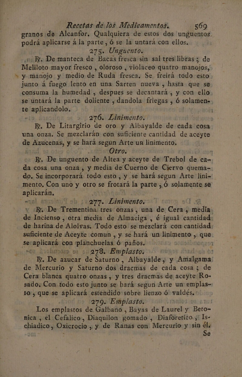 granos de Alcanfor, Qualquiera de estos dos 'unguentos podrá aplicarse á la parte, Ó se la untará con ellos. 275. Unguento. | Re. De manteca de Bacas fresca sin sal tres libras ; de Meliloto mayor fresco , oloroso , violaceo quatro manojos, y manojo y medio de Ruda fecséa; Se freirá todo esto junto á fuego lento en una Sarten nueva , hasta que se consuma la humedad , despues se decantará, y con ello se untará la parte Era dandola friegas , ó solamen=. te de sl MA . 276. Linimento. BR. De Litargirio de oro y Albayalde de cada cosa una onza. Se mezclarán con suficiente cantidad de aceyte. de PEAD y se hará segun Arte un linimento. | Otro. ” BR. De unguento de Altea y aceyte de Trebol de ca- da cosa una -onza , y media de Cuerno de Ciervo quema- do. Se incorporará todo esto , y se hará segun Arte líni- mento, Con uno y otro se frotará la parte ,Ó solamente se aplicarán, | “ml erusionid sh 277. Linimento. cu v ¡Be ¡Dev Trementihas tresdóhzas , una de: Cera, :médias de Incienso , otra media de Almaciga , é igual cantidad: de harina dz Alolvas. Todo esto se mezclará con cantidad suficiente de Aceyte comun , y se hará un linimento , que. - se rio con planchuelas Ó paños. E nm boss ue 21278. Emplasto: Y. Des azucar de Saturno, Albayalde, y Persia de Mercurio y Saturno dos drdcifias de cada cosa ; de Cera blanca quatro onzas , y tres dracmas de aceyte Ro- sado, Con todo esto junto se bará segun Arte un emplas- to , que se aplicará estendido sobre lienzo Ó valdés. : | 279. Emplasto. | Los emplastos de Galbano , Bayas de Bali y -Beto= nica , el Cefalico, Diaquilon camada , Diaforetico.;' 1s- chiadico, Oxicrocio , y de Ranas con Mercurio y sin Sl 2