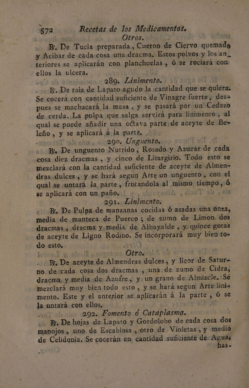 He quen Dirosidustias ln A, Bi. De Tucia preparada, Cuerno de Ciervo quemada y Acibar de cada.cosa-una dracma. Estos polvos y los an_ teriores se aplicarán con planchuelas , Ó. se rociará con ellos la ulcera. he | 2.289. Linimento. 5830 4 Bv. De raiz de Lapato.agudo la cantidad que se quiera, Se cocerá con cantidad suficiente de Vinagre fuerte, des+ pues se machacará la masa , y se pasará poroun' Cedazo de cerda. La pulpa que salga servirá para linimento:, al : qual se puede añadir una octava parte, de aceyte de Be= leño , y se aplicara á la parte, . AT SA ns 0022090. Unguento. A: c. Bl. De unguento Nutrido , Rosado. y Azucar de cada cosa diez dracmas , y cinco de Litargirio. Todo esto se mezclará con la cantidad suficiente de aceyte de Almen- dras dulces, y se hará segun Arte un unguento , con el qual se juntará la parte, frotandola al mismo. tiempo,:Ó. | se aplicará.con ua paños:l y, abisiodiA ¿su T 99 ¿+ i | 291. .Linimento. O BL De Pulpa. de manzanas cocidas Ó asadas una Onza, media de manteca de Puerco ; de zumo de Limon. dos dracmas , dracma y; media de Albayalde , y. quince gotas de aceyte de Ligno Rodino. Se incorporará muy bien to- do esto. 0 | $ Ausryrans Otkoaal* 319958, 90D Re. De aceyte de Almendras dulces, y licor de Satur= ro de'cada cosa dos dracmas , una de zumo de Cidra, - dracma, y media «de Azufre, y. un grano de. Almizcle. Se mezclará muy bien todo esto, y se hará segun Arte lini- mento. Este y el anterior se aplicarán 4 la parte , Ó se la untara con ellos, : | Ju ! 490] 292. Fomento 0 Cataplasma. ... Bl. De hojas de Lapato y Gordolobo «de cada cosa dos manojos., uno de Escabiosa , otro de Violetas, y medio de Celidonia. Se cocerán en cantidad suficiente de Aguas | has-