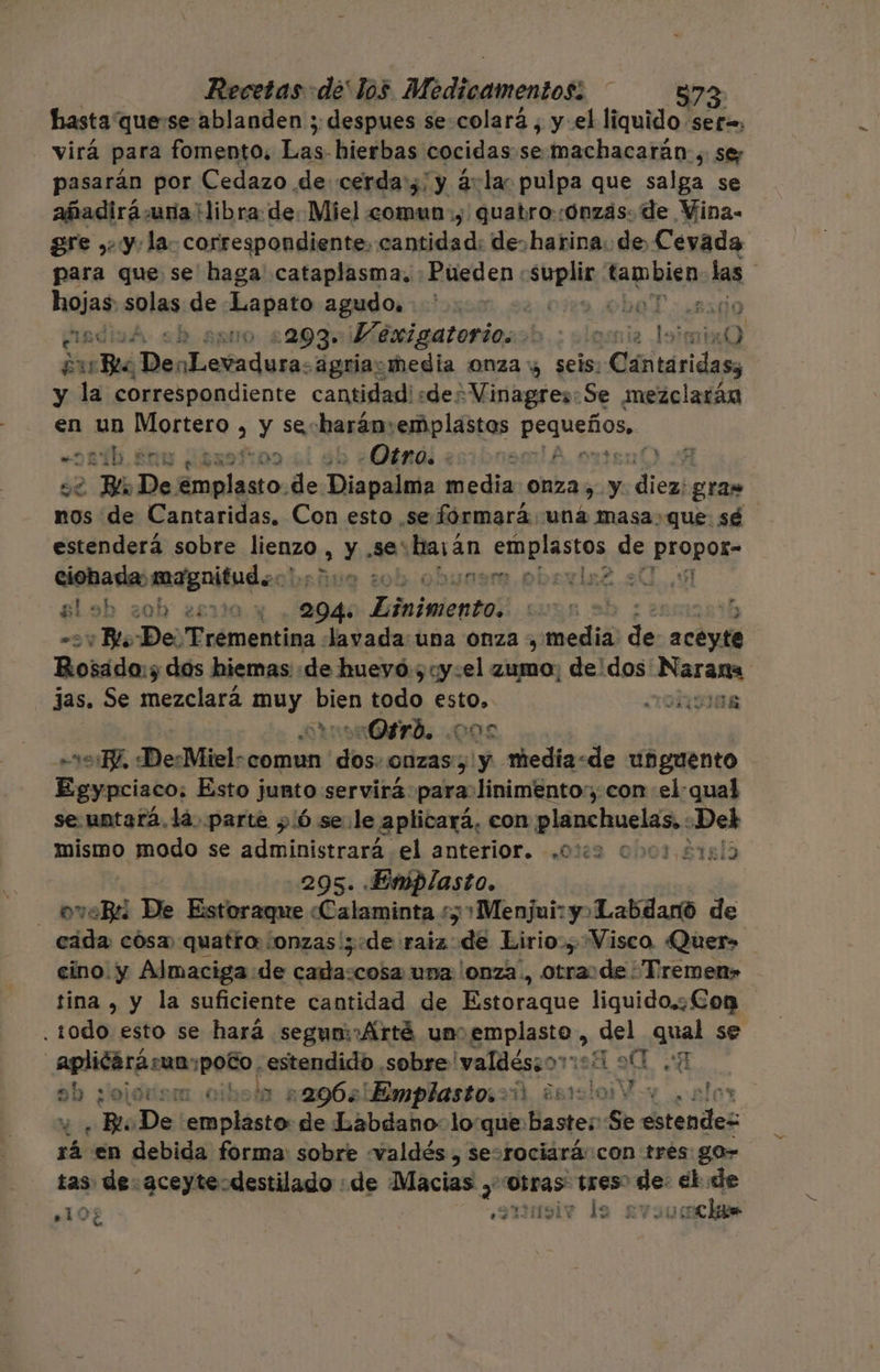 hasta quese ablanden ; despues se colará , y el liquido sef=, - virá para fomento. Las hierbas cocidas se.machacarán, se; pasarán por Cedazo de cerda';' y ¿:lac pulpa que salga se añadirá una libra: de: Miel comun, quatro:ónzás: de Vina- gre ,, y: la- correspondiente, cantidad: de. harina. de Cevada para que se haga cataplasma. Pueden : sbpdie opus las hojas. solas de Lapato agudo. oía obaT e asdizá sh apto 2293: Vexigatorio... 5.; elgsnia Ja 10 ¿u Bla DenLevadura: agriaczmedia onza y seis. sitios y la correspondiente cantidadisdes Vinagres:Se mezclarán en un RAQEtOLS y se harán:emplastas Ano, * pi SN 2397709 e Otro. : 151 2 A 2 Bl De. emplasto. de Diapalma media onza, y E rd gras nos de Cantaridas. Con esto se fórmará uná masa.que sé estenderá sobre ez» &gt; Y .5e* harán emplastos de PISpor&gt; ciobademagnitudos) ¿ob obuynsm.pbevla2. 7.5 gl ob zob 28110 y 294: Teluimlentel ¿Wi De 'Trementina Javada:una Onza , media dl ps Rosado:y dos hiemas «de huevó:5cy:el zumo; de'dos Sacha jas. Se mezclará May: eS todo esto. AORIIER Ogrd. 000 BZ, DesMiel: comun ls onzas y. media&lt;de unguento Egypciaco; Esto junto servirá para linimento,, con el:qual se.untara,1á. parte y 6 se.le aplicará, eon planchuelas,. Dek mismo modo se administrará el anterior. .0%2 0001 21813 295. Emplasto. _ oveBi De Estoraque «Calaminta s; 1 Menjui: y&gt; ¡Labdanó de cada cósa) quatro: ¿onzas ; «de raiz -d8 Lirio, Visco Quer» cino. y Almaciga de cada:cosa una lonza., otraode ¿Tremen» tina , y la suficiente cantidad de oraqne liguido.¿Eon todo; esto se hará segunmAÁrté un EmPlasta, del qual se A E Aplicarárua; ¡poto . estendido sobre 'valdésjoriti 90 7 ab ¿ojorism cibola 296 Emplastosoi islotes “ . Bi De emplasto de Labdano lo que bastes Se estendes rá en debida forma: sobre «valdés , sesrociará:con tres go» tas e. aceyte-destilado : de Macias , Otras tres” q el 3 «10 eaumoiv le svo0 che