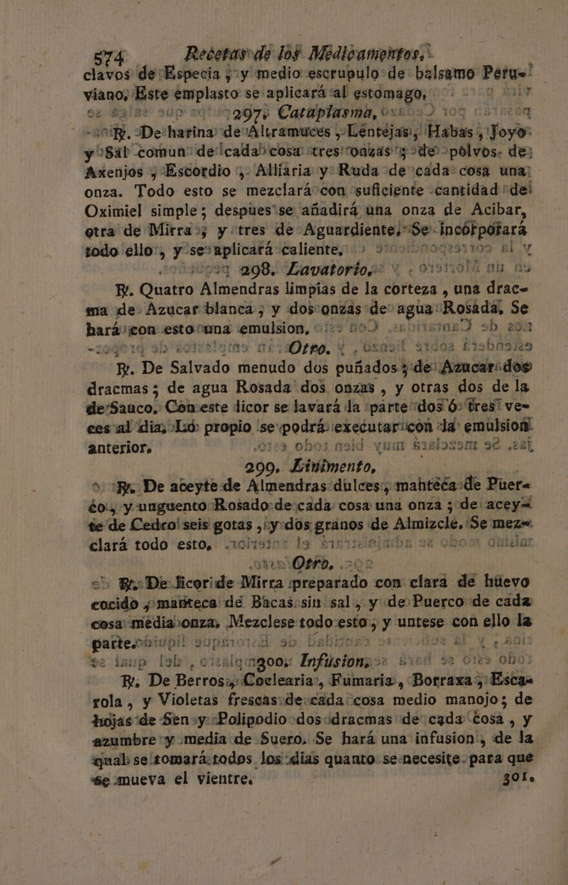 clavos de Especia ¿y medio escrupulo de balsamo Peru=' | viano, Este im se'aplicará al etnia: ¿2159 SI oe salas sup sqlui 2075 Cataplarmo, 0x503) 109 05102 0n E ¿nido. De: apt: de 'Altramuces , éntéjas, Habas A ¡Nose y Sat comun: decada) cosa “tres onzas y de polvos. de: Axenjos y Escordio , Allíaria y. Ruda e 'cada: cosa una: onza. Todo esto se mezclará con “suficiente -cantidad “de: Oximiel simple; despues'se añadirá una onza de Acibar, otra de Mirra»; y tres de Aguardiente.” e incótpotará sodo ello, y 'seplicals caliente, 9Músibne 109 Bl y .“toq 2098. Lavatorio.: “919 464 4 ab as B. Quatro Almendras limpias de la corteza , una drac» ma de Azucar blanca , y dos“onzas de' hai Rosada, Se hará: ¡con esto cana pr js 10) sd sb 201 209014 sb iorelamo nicas, E osasil sidos Erobasiés Pl De do Skin dos pitido sde oda bidio dracmas; de agua Rosada dos onzas , y otras dos de la deSaaco. Con:este licor se lavará la parte dos ó: tres ve= ees al dia, Lo: propio se podrás executaricon : de npreyje anterior. ¿0123 0bo3 nsid vam $15 oso ad 281 209. Einvimento, Br. De aceyte de Almendras dulces:; tati de Puer= dos y unguento Rosado: de: cada cosa una onza ¿de acey= te de Cedro! seis gotas , y: dos Eros. de Almizcle, en mez=: clará todo esto. .iolisics la sirmiiciabe 9e 02 Ottelor ATA QeÍA, &gt; AE &gt; Ba De Jicoride Mirra erpbndizdo con clara dé huevo cocido ¿manteca de Bacascsin sal, y de Puerco de cada cosa: EUModaS ño todo: vio y untese con ua le parte.ooip! alias de Y] b. bel gl y ¿Ani tve demp ls les, cizñsla: ¡Bom Enflsiongs: id d sa 61 obo Bi De PEcroni ¡Coclearia”, Fúmaria, Borraxa y: ¡Estan rola, y Violetas frescas:de: sa cosa medio manojo; de hojas de Sen»y:«Polipodio-dosidracmas de cada Cosa , y azumbre y media de Suero. Se hará una infusion:, de la qual se somará:todos los dias quanto se:necesite-para qué se mueva el vientre. 301.
