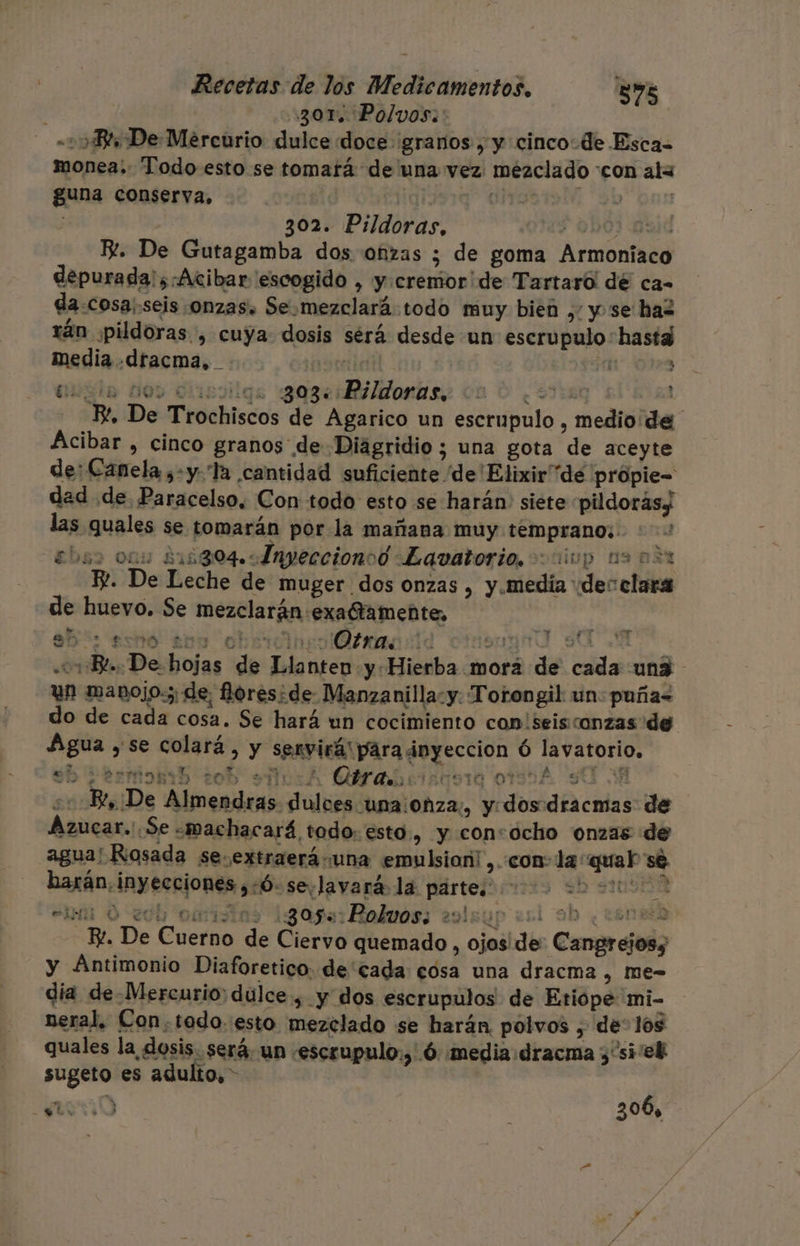 301% Polvos: -: Bt De Mercurio dulce doce granos , y cinco de Esca- monea;. Todo esto se tomará de una vez: mezclado con ala guna conserva. | Om iai +b on 302. Pildoras, de puií R. De Gutagamba dos oñzas ; de goma Armoniaco depurada';.Acibar escogido , y:cremor' de Tartaró! dé ca- da-cosa;seis onzas. Se.mezclará:todo muy bieñ ,: y se hal rán «pildoras, cuya: dosis sérá desde un escrupulo hasta media .dracma, mocnietl e ; asta boy diissiigs 'gasciRiidornas; vn 0 ¿Sen ! Bt, De Trochiscos de Agarico un escrupulo , medio de Acibar , cinco granos de Diagridio; una gota de aceyte de: Canela ,-y Ta cantidad suficiente 'de'Elixir dé própie= dad de Paracelso. Con: todo esto se harán: siete pildoras; las quales se tomarán por la mañana muy temprano: : de ebss onu 215804. 5Fnyeccionoo Lavatorio. cc iop 130% E. De Leche de muger dos onzas , y.medía “de: claras de huevo. Se mezclarán exatameñte. a: expo s00 oh Ona id eyund St Bl. De hojas de Llanten y: Hierba morá de cada un3 un manojo; de, fores¿de Manzanilla:y: Torongil un: puña&lt; do de cada cosa. Se hará un cocimiento con'seisconzas de Agua y se colará, y servirá! para inyeccion Ó lavatorio, “3 SO, esmonih 20d ur Otras; 50910 OSA SU M4 | ++ Bt, ¡De Almendras dulces una Ohza;, y dos dracmas de Azucar.:.Se «machac ará todo: esto, y consocho onzas de +4 eN harán, inyecciones ,:ó- sevlavará la partes &gt;&gt; efi 0 200 omisns 305: Polvos; e9lsup ¿bl 90 ¿CLORO Re. De Cuerno de Ciervo quemado, ojos de Cangrejosy y Antimonio Diaforetico. decada: cosa una dracma , Mme- dia de-Mercurio: dulce , y dos escrupulos de Etiópe 'mi- neral, Con.todo.:esto mezclado se harán polvos , de: los quales la dosis. será. un .escrupulo:,'.ó: media dracma y 'si'el sugeto es adulto, &gt; : 3 306,