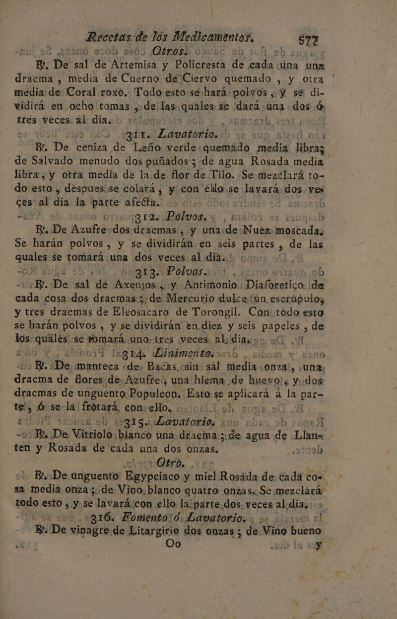 aia: de los Medicamentos, | 572 LES0Ó0 70D 86205 Otrosi OINMEC : icA e Ev Be De sal de RS y Policresta de Pi ina una dracma , media de Cuerno de Ciervo quemado , y otra media: de Coral roxo.. Todo esto:seshará: polvos , Y se di- vidirá en ocho tomas ,»de: las. quáles se ¡dra una dos ó tres veces al dia. 3010 8 20D Y amos 291904 0 .sqdiha atada e sf d ns Y De? ceniza de Leño verde : quemado Poe libraz de Salvado menudo dos puñados'; de agua Rosada media libra, y otra media de la de flor de Tilo. -Se-mezclará to- do esto , despues.se colará, y con ello se layará dos. ve ces al dis la pare arenas dies oBo3 aahinsi 02 .emosib A ¡g12. Polvos. y de siglos 93 eóugiob Bl De Azuives des dracmas , y una:de-Nuéz, sitas Se harán polvos , y se dividirán, en seis ee &gt; de las A se tomará. una dos veces al mio mu - ; 20 ¡GE IP ÓLUOS 2351. 25 I50n.:0b Re De ssl de ni SY: Korisboniss Piáfirasica. ide dad cosa dos dracmas;, de Mercurio dulce (un, escrúpulos y tres dracmas de Eleosacaro de Torongil. Con todo esto se harán polvos , y se dividirán en diez y seis PRDSiES , de los: pines) se jo uno; tres veces. al, ligne 9 8 530 Y. £lotiT legrd digimentesosib . 2ib9m Y ESn0 NN ¿De, cs «de, Bacas, csin: sal media. OBzaL e una, dino de Mores de. Azufre: una hiema de huevo!; y::dos: dracmas de unguento: Populeon. Esto se Ai a la SpA e. 2 + te, da se la: a conse Mo. noius11 sh 67 T£ÍIDSB 9h 75315. ra Eco abro sb 371 -5 Be ¿De Vitriolo ¡blanco una driacia;; de agua na qytó ten y Rosada de cada una dos Onzas. .9119D “Otro. . i Be. De unguento evpciaos y miel Rosáda de cada cow sa media onza; de Vino. blanco quatro onzas. Se mezclárá todo esto , Y se Jivarán ¡con ello la; parte.dos. veces aldias. ES 316: Fomento! 0, Lavatorio.s 00 0iosoto el Re De vinagre. de Litargirio dos onzas ; de: Miss bueno ¿E Oo ib la 27