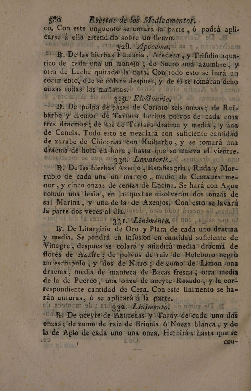 co. Con este unguento' seúuñitará la: parte, ó. ¡RRE apli- care. 2 ella estendido' sobre un Metizo: EVA ñ , 1 ABRIO. Apocémarú sa € ¿obicondona Su 2. De las hierbas Famária » iden ay: Trifolio: pa tico de cada una un manojo ; ¡de Suero ná azumbre., otra de Leche quitado la nata: Con; todo esto se Dbb ae cócim' énto), que ve colará despues, y de el pe tomáran' ocho onzas todas lás mañanas.) 00101 € 7 EPICA 329. Etetoabioy1 , 10: me De pulpa de'pasas de Corinto! seis. onzas 5 de Rui- barbo y dremor dé Tartaro hechos polvos de coda cosa tres dracmas; de Sal de Tartaro“dratma y medid”, 'y úna de Canela. Todo esto se mezclará con suficiente cantidad de xarabe de ChicoriastonRuibarbo , y se tomará una drácma&gt; dé: hora: en hora ; 5 hasta que se o el: vientre. DEl se ep 20200 Eawatoribt 22myntb pis Be De as hielbid Aoleriolilisra aguas Ruda y Mar- rubio de cadá una un'mariojo ,. medio. de Centaura” me= nor , y cinco onzas de ceniza 'de Encina. Se hará con Agua cotvun una lexia, en lasqualse disolverán dos sonzás de sal Marina, y uba. detao de cion Con'esto:se: eS de parte dos vecep aba 29h”, 129 Obo? S19309.98 aesdsH esrb 90 FOSA] himdnro.o [ no) ¿sales sup ol B De Cidreino de Oro y Plata de cada uno as y media. Se póndrá en infusion en cantidad suficiente de Vinagre” despues se' colará y añadirá media? dracmá de flores: de Azufre; de* polvos de'raiz :de Heleboro' negro un 'eschipulo ; Ae ds “dos de Nitro 3? de zumo” de'Limon ¿una dracma, media de manteca de' “Baca fresca:3 otra media de la de Puérco.* una “onza! de laceyte?Rosado!,' yla cor= respondiente bands de Cera. Con este linimento se ha- rán unturas, ó se aplicará ala Parte. 9) sóstacmt 3b; s1d 332. Linimento! 950. .0mus 90. .d -O BA De aceyte de Azucehas y Tardy: dencada 'uno' dé onzás dé zumo' de raiz de Brionia. ó Nueza blanca ,1y de la de Apio de cada uno una onza. Herbirán: hasta que se «03 200 con-