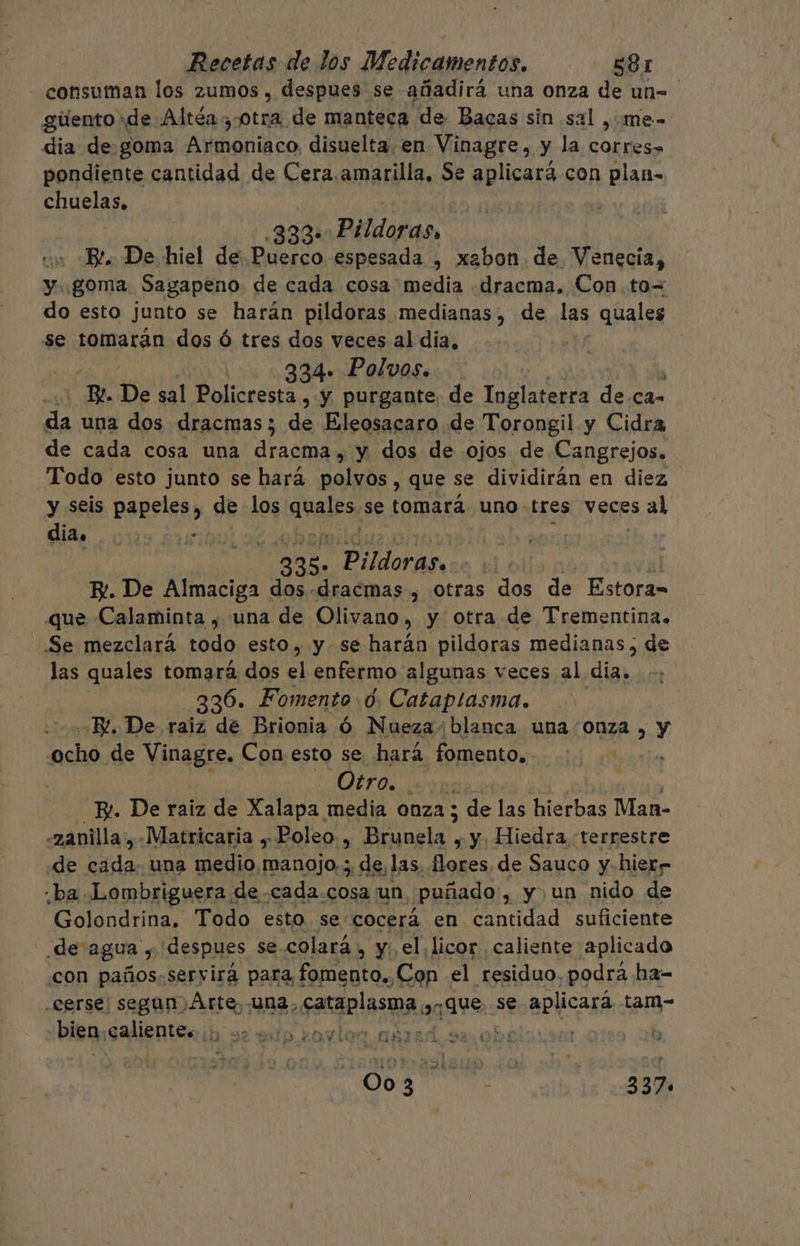 - consuman los zumos , despues se añadirá una onza de un= gúento de Altéa otra de manteca “de Bacas sin sa ,¿me- dia de. goma Avmoniaco, disuelta. en Vinagre, y la corres» pondiente cantidad de Cera.amarilla, Se aplicará con plan= chuelas, | 333» Pildoras, un Bl. De hiel de Puerco espesada , xabon de Venecia, y goma Sagapeno de cada cosa media «dracma. Con. to= do esto junto se harán pildoras medianas, de las quales se tomarán dos ó tres dos veces al dia, 334. Polvos. E De sal Policresta , y purgante. de Inglaterra de can 5d una dos dracmas; de Eleosacaro de Torongil y Cidra de cada cosa una QUAD, y dos de ojos de Cangrejos. Todo esto junto se hará polvos, que se dividirán en diez y seis papeles, de los anales, se tomará uno. tres veces al dia. . 235. Pildoras, | El. De Almaciga dos-.dracmas , otras dos de Estora= que Calaminta , una de Olivano, y otra de Trementina. Se mezclará todo esto, y se harán pildoras medianas, de las quales tomará dos el enfermo algunas veces al día, 336. Fomento 0. Cataplasma. o BL, De raiz de Brionia Óó Nueza+ blanca una Onza , y ocho de Vinagre. Con esto se hará fomento. Otro. RO R. De raiz de Xalapa media ONZA ; de las hierbas Man- «zanilla:, «Matricaria y, Poleo, ¡EAS y y, Hiedra terrestre de a una Menio isñala y de las flores de Sauco y-hierr ¿ba Lombriguera de -cada.cosa ¡un puñado, y un nido de Golondrina. Todo esto se cocerá en. aid suficiente de agua £ despues se-colará , y el,licor caliente aplicado con paños. servira para, fomento., Cop el residuo. podra ha-= -cerse segun Arte, una, cataplasma, aque se aplicará tam- bien, caliente. cas y : 008 337.