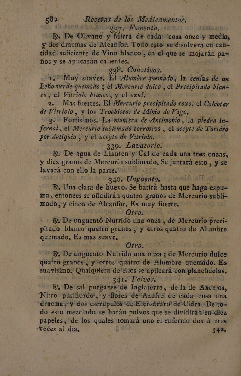 EN 39 ROO LOAN 2 FOMBNtO, 20 00 AOS AL Bl De Olivano y Mirra de cada! “cosa onza y ' media, y dos dracmas de Alcanfof. Todo esto se disolverá en can= tidad suficiente de Vino blanco, , en el que se Monje ras pa- ños y se aplicarán calientes. | | 338. Causticos. &gt; ““Muy súaves. El Alumbre quemado, la ceniza , de un Leño verde quemado ; el Mercurio dulce , el Precipitado ii co, el Vitriolo PrSñeÓ, y el azul.” ! a Mas fuertes. El Mercurio precipitado roxo, el Colcotar de Vi ttriolo , y los Trochiscos de Minio de Vigo. | 3: Fortisimos.*La' manteca de .«Antimonio , la piedra In= fernal ¿el Mercurio sublimadó corrosivo , el min de Tartáro por deliguia &gt; Y el aceyte de Vitriolo.. 339. Lavatorto. | B. De agua de Llanten y Cal de cada una tres Onzas, y diez granos de Mercurio sublimado, Se juntara esto , yse lavará con ello la parte. | 340» Ungúento. | | | R. Una clara de huevo. Se batirá hasta que haga espu= ma, entonces se añadirán quatro granos de Mercurio subli- mado, y cinco de Alcanfor. Es muy fuerte. | | Otro. | Be. De dtipebntá Nutrido una onza , de Mercurio preci pirado blanco quatro granos, y otros quatro de Alumbre qdo Es mas suave. e. | Otro. BL, De unguento Nutrido una onza ; de Mercurio dulce quatró granos, y “otros “quatro de Ci quemado. Es suavisimo, Qualquiera de ellos se'aplicará con. praslidelas. ] | ? 341. Polvos. Y, De sal purgante dé Inglatérra , de la le Axenjos, “Nitro: purificado!,' y Bores de Azufre: del cada: cosa una “dracma, y dos escrupulos de Eleosácaro de Cidra. Derto- do esto mezclado se harán polvos que se dividirán:en diez papeles ,' de los quales tomará uno el enfermo dos Ó tres “Veces al día. E 342.
