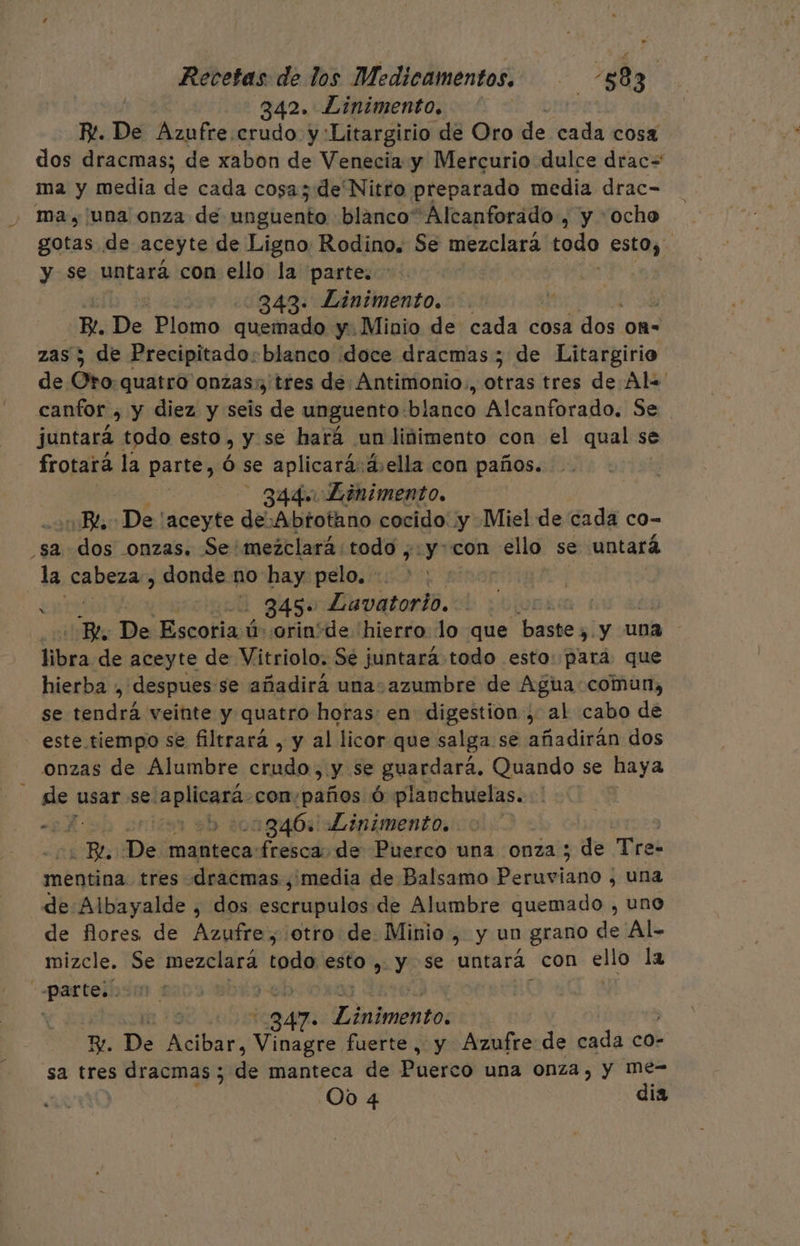 342. Linimento. ] RP. De Azufre crudo y Litargirio de Oro de cada cosa dos dracmas; de xabon de Venecia y Mercurio dulce drac= ma y media de cada cosa; de Nitro preparado media drac- ma, una onza de unguento blanco” Alcanforado , y “ocho gotas de aceyte de Ligno Rodino. Se mezclara todo estoy. y se untará con ello la parte: &gt;. | 343. Linimento. 57 De Plomo quemado y. Minio de cada cosa Abal 0A= zas 5 de Precipitado:blanco doce dracmas; de Litargirio de Oro:quatro onzas; tres de Antimonio., otras tres de Al= canfor , y diez y seis de unguento: blanco Alcanforado. Se juntará todo esto, y se hará un liñimento con el qual se se frotará la parte, Ó se aplicara d:ella con paños. - 344. Linimento. Bd 1 'aceyte de Abtotano cocido ¡y Miel de cada co- sa dos onzas. Se'mezclará:todo ,.y-con cello se untará la cabezas donde no hay: pelos 4 345 Lavatorio. | ds De ecolimda orin+de hierro lo que baste y ¿y una libra de aceyte de Vitriolo. Sé juntará todo esto: para que hierba , despues se añadirá una azumbre de Agua:comun, se del veinte y quatro horas: en digestion-, al cabo de - este tiempo se filtrará , y al licor que salga se añadirán dos onzas de Alumbre crudo, y se guardará. Quando se haya e de usar se: A con:paños ó planchuelas. “5 ¡e 846% Linimento. o Be De: olas fresca de Puerco una onza ; de Tre: mentina tres dracmas ¿media de Balsamo Peruviano , una de Albayalde , dos escrupulos de Alumbre quemado , uno de flores de Azufre,'otro de Minio, y un grano de Al- mizcle. Se me Ara toda esto ,. y se untará. con ello la PCIA ñ 347: llotntos E. De ps Vinagre fuerte, y Azufre de cada co- sa tres dracmas ; dé manteca de Puerco una onza, y Mme- 00 4 dia