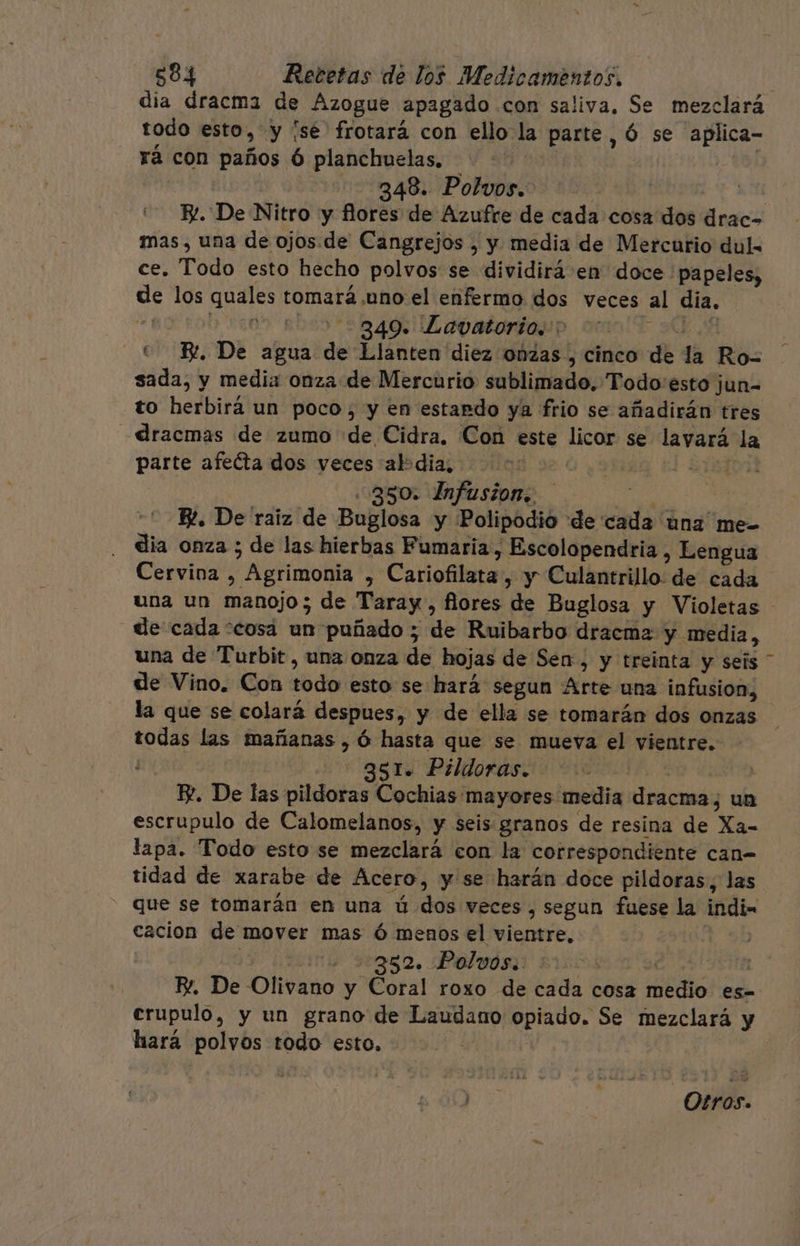 dia dracma de Azogue apagado con saliva, Se mezclará todo esto, y ¡sé frotará con ello la parte , Ó se aplica- rá con paños 6 planchuelas. ( | 348. Polvos. 5H E. De Nitro y flores de Azufre de cada cosa dos drac= mas, una de ojos.de Cangrejos , y media de Mercurio dul. ce. Todo esto hecho polvos se dividirá en doce papeles, de los quales tomará.uno el enfermo dos veces al día. “ADD 2200 El 349. Lavatorio.&gt; 0 0. cc Bt, De agua de Llanten diez onzas , cinco de la Ro= sada, y media onza de Mercurio sublimado, Todo:esto jun- to herbirá un poco, y en estando ya frio se añadirán tres -dracmas de zumo de Cidra. Con este licor se lavará la parte afeéta dos veces abdia, Oya | 350. Infustiom, da ES KR. De raiz de Buglosa y Polipodio de cada una me- dia onza ; de las hierbas Fumaria, Escolopendria, Eengua Cervina , Agrimonia , Cariofilata, y Culantrillo: de cada una un manojo; de Taray., flores de Buglosa y Violetas _de cada “cosá un puñado; de Ruibarbo dracma y media, una de Turbit, una onza de hojas de Sen, y treinta y seis de Vino. Con todo esto se hará segun Arte una infusion, la que se colará despues, y de ella se tomarán dos onzas todas las mañanas , Ó hasta que se mueva el vientre. ( 351. Pildoras. | KZ. De las pildoras Cochias mayores media dracma, un escrupulo de Calomelanos, y seis granos de resina de Xa- lapa. Todo esto se mezclará con la correspondiente can= tidad de xarabe de Acero, y se harán doce pildoras, las que se tomarán en una ú dos veces, segun fuese la indi- cacion de mover mas ó menos el vientre, y o 5:352. Polvós.: ae 75 ISA KR. De Olivano y Coral roxo de cada cosa medio es-= crupulo, y un grano de Laudano opiado. Se mezclará y hará polvos todo esto. | ) . Otros.