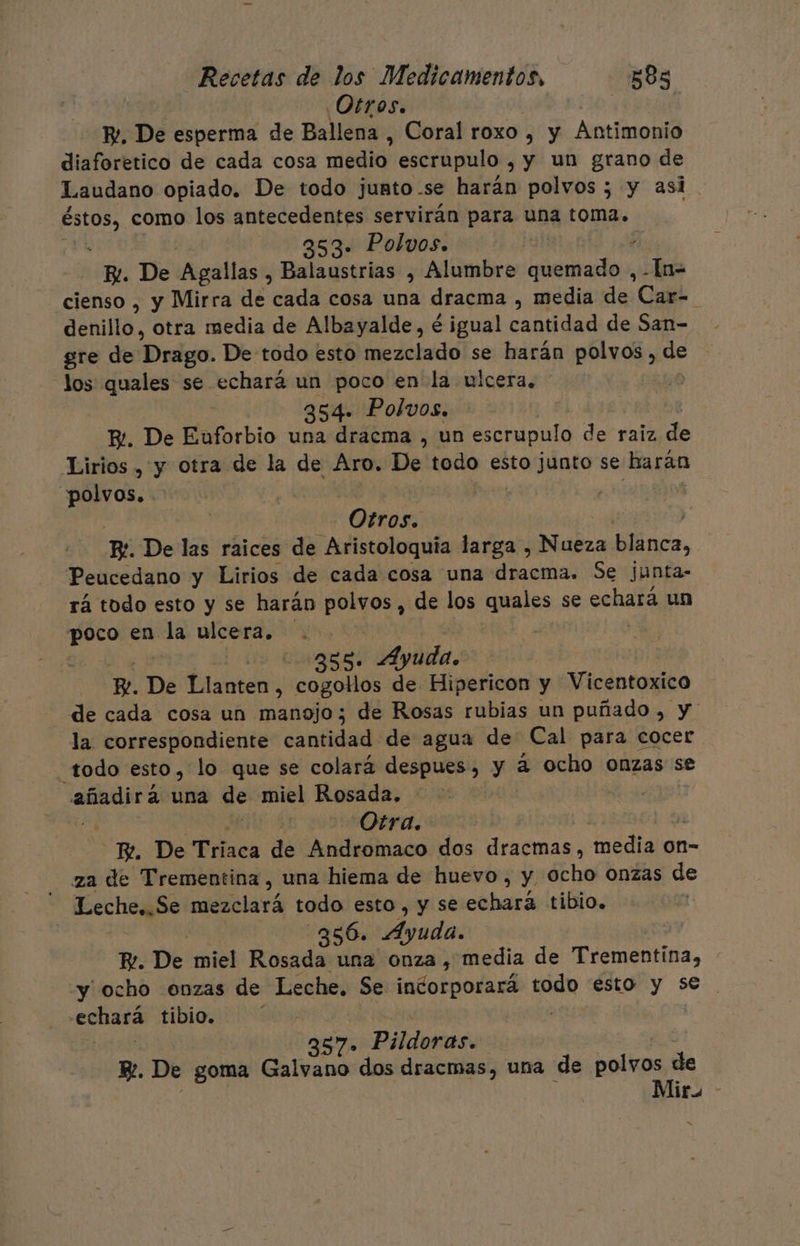 Otros. | Pe. De esperma de Ballena , Coral roxo , y Antimonio diaforetico de cada cosa medio: escrupulo , y un grano de Laudano opiado. De todo junto-se harán polvos ; y asi ed como los antecedentes servirán para una toma. 353. Polvos. 4 E. De Agallas , Balaustrias , Alumbre ec -In- cienso , y Mirra de cada cosa una dracma , media de Car=_ denillo, otra media de Albayalde, é igual nadan de San- gre de Drago. De todo esto mezclado se harán polvos, ae los quales se echará un poco en la ulcera, 354. Polvos. E. De Enforbio una dracma , un pete der raiz de Lirios , y otra de la de Aro. De. todo eoiMnto se harán polvos. Otros. Be De las raices de Aristoloquía larga , Nueza blanca, Peucedano y Lirios de cada cosa una dracma. Se junta- rá todo esto y se harán td , de los quales se echará un poco en da ulcera, | . 2585. Ayuda. Re. De Date cogollos de Hipericon y Vicentoxico de cada cosa un manojo; de Rosas rubias un puñado , y la. correspondiente cantidad de agua de Cal para cocer todo esto, lo que se colará despues, y a ocho onzas se añadirá una de miel Rosada. Se Otra. BE. De 'Fiaca de Andromaco dos dracmas, ediala on=- za de Trementina , una hiema de huevo, y ocho Onzas de Leche,.Se podfclará todo esto, y se echará tibio. -356. Ayuda. Pe. De miel Rosada una onza, media de Trementina, “y ocho onzas de Leche. Se indoipodará todo esto y se -echará tibio, 357» Pildoras. ps Y. De goma Galvano dos dracmas, una de A Mir -