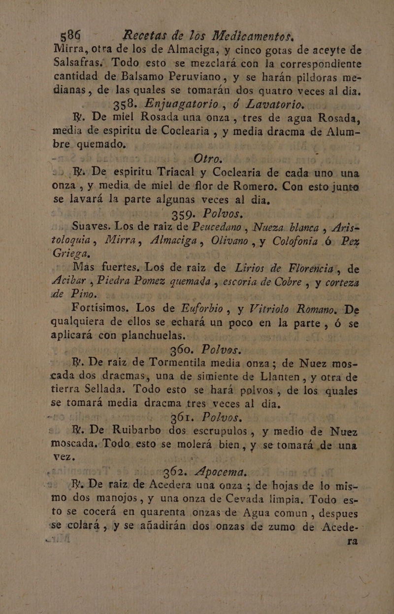 Mirra, otra de los de Almaciga, y cinco gotas de aceyte de Salsaftani Todo esto se mezclará con la correspondiente cantidad de Balsamo Peruviano, y se harán pildoras me- dianas, de las quales se tomarán dos quatro veces al dia. 358. Enjuagatorio, 0 Lavatorio. B. De miel Rosada una onza, tres de agua Rosada, media de espiritu de Coclearia , y media dracma de Alum- bre aer, | | Otro. &gt; Ba De edoitn Tviacal y Coclearia del de uno una onza , y media de miel de flor de Romero. Con esto junto se mad la parte algunas veces al dia, | 359. Polvos. Sluvcs bs de raiz de Peucedano , Nueza. blanca , Aris tol0galde Mirra , ARE Olivano , y Colofonia 6. Pez Griega, Mas fuertes. Los de: raiz: de Elrios de Florencia, de Acibar., Piedra Pomez quemada , escoria de Cobre , y coxvañi ide Peas Fortísimos. Los de Euforbio . y Vitrioló Romano. De qualquiera de ellos se echará un Bpco en be gis , Ó se Ei con Eine | 360. Polvos. | pde De raiz de Tormentila media onza; de Nuez 1 mos- cada dos dracmas, una de simiente de blsctan. y otra de tierra Sellada. Todo esto se hará polvos , de los quales se tomará media dracma tres veces al dia, .! + 361. Polvos. E. De baila dos escrupulos , y medio de Nuez moscada. Todo esto se mno/EnA bien, y se tomará de una vez. : | | -262. aan | BR. De raiz. de Acedera una onza ; de hojas de lo mis- mo dos manojos , y una onza de asia limpia. Todo es- to se cocerá en quarenta onzas de Agua comun , despues se colará y y se añadirán dos onzas de zumo de Acede- : ra
