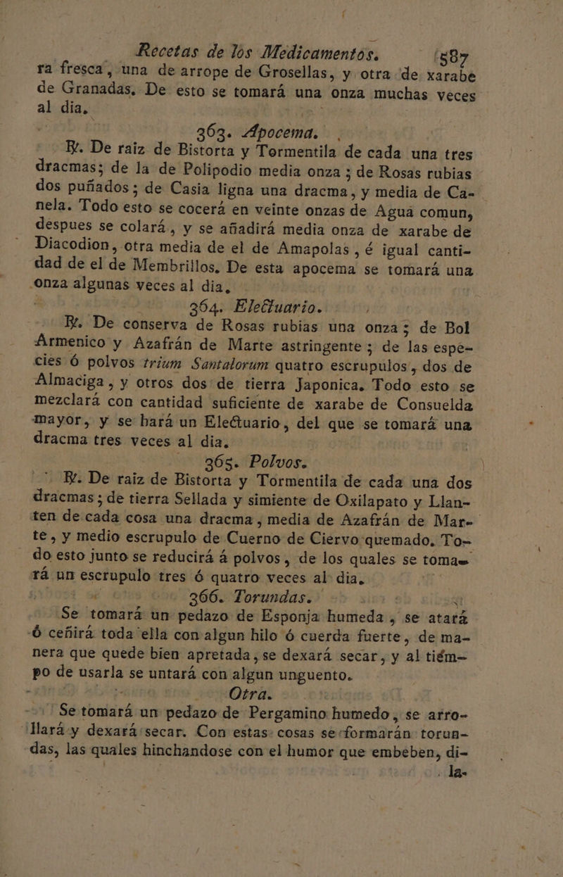 / ' Recetas de los Medicamentos. 1587 ra fresca, una de arrope de Grosellas, y otra de xarabe de Granadas. De esto se tomará una onza muchas veces al dia. ip | 363. Apocema. Bl. De raiz de Bistorta y Tormentila de cada una tres dracmas; de la de Polipodio media onza 3 de Rosas rubias dos puñados ; de Casia ligna una dracma, y media de Ca. nela. Todo esto se cocerá en veinte onzas de Agua comun, despues se colará, y se añadirá media onza de xarabe de Diacodion, otra media de el de Amapolas , € igual canti- dad de el de Membrillos. De esta apocema se tomará una .Onza algunas veces al dia, ES , E 364. Eleftuario. | EZ. De conserva de Rosas rubias una onza ; de Bol Airmenico y Azafrán de Marte astringente 3 de las espé= cies Ó polvos trium Santalorum quatro escrupulos, dos de Almaciga , y otros dos de tierra Japonica. Todo esto se mezclará con cantidad suficiente de xarabe de Consuelda Mayor, y se hará un Eleétuario, del que se tomará una dracma tres veces al dia. | 365. Polvos. BL. De raiz de Bistorta y Tormentila de cada una dos dracmas ; de tierra Sellada y simiente de Oxilapato y Llan- ten de cada cosa una dracma , media de Azafrán de Mar» te , y medio escrupulo de Cuerno de Ciervo-quemado. To- do esto junto se reducirá á polvos, de los quales se tomas rá un escrupulo tres Ó quatro veces al: dia, A 009 sé cts 650.366 Forundasi&gt; lia si Se tomará un pedazo de Esponja humeda , se atará -Ó ceñirá toda'ella con algun hilo ó cuerda fuerte, de ma- nera que quede bien apretada,se dexará secar, y al tiém-= po de usarla se untará con algun unguento. 17 p | Otra. +! Se tomará un pedazo de Pergamino humedo, se arro- lara y dexará secar. Con estas. cosas serformarán torun- das, las quales hinchandose con el humor que embeben, di- | | . la.