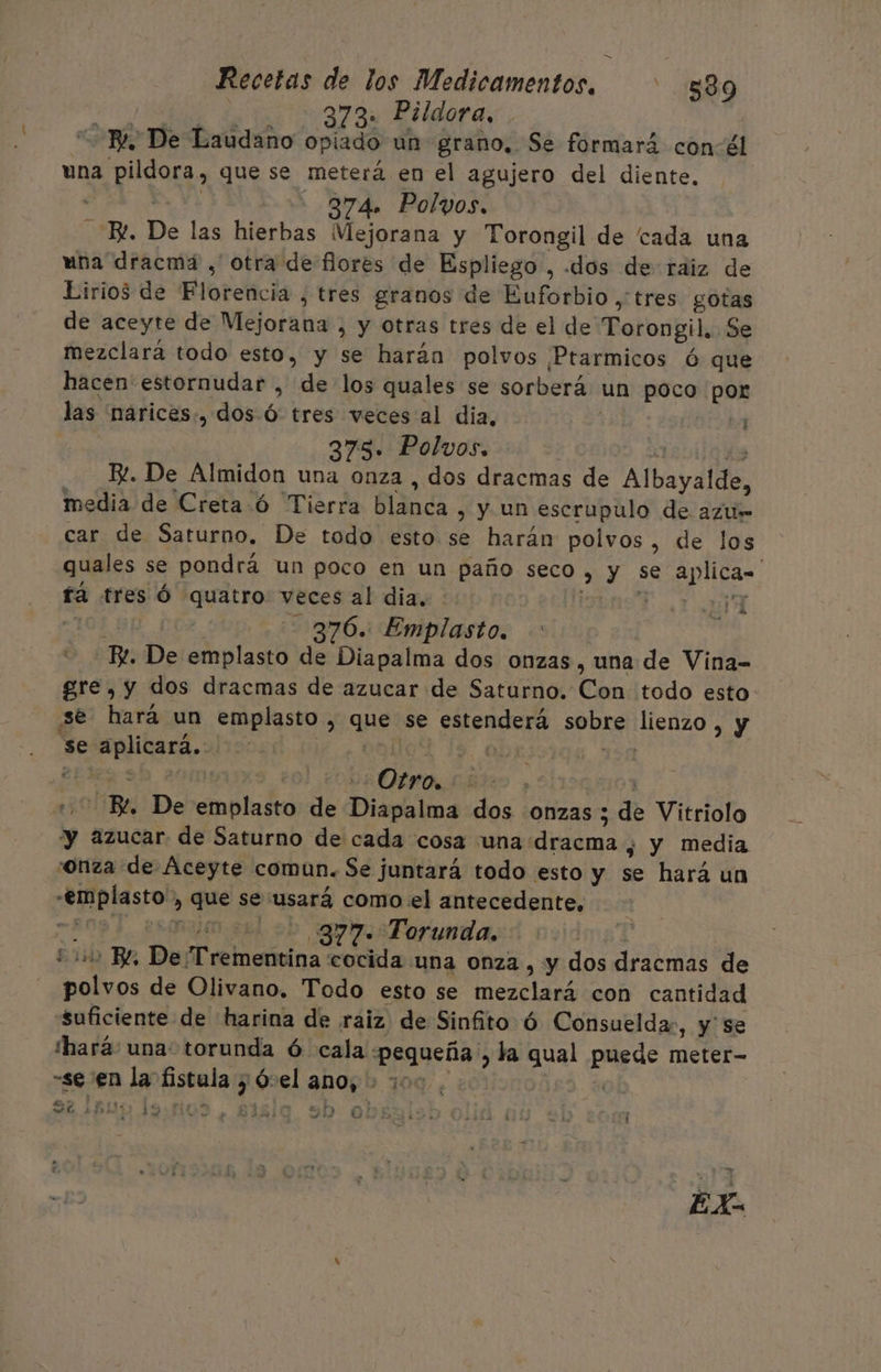 = Recetas de los Medicamentos. ' $89 278 Didara, “BL De Laudano opiado un grano, Se formará con-él una pildora, que se meterá en el agujero del diente. E Ye - 874» Polyos. E. De las hierbas Mejorana y Torongil de cada una uña dracmá , otra de flores de Espliego , «dos de raiz de Lirios de Florencia , tres granos de Euforbio ,' tres gotas de aceyte de Mejorana , y otras tres de el de Torongil. Se mezclará todo esto, y se harán polvos Ptarmicos ó que hacen estornudar , de los quales se sorberá un poco por las 'narices:, dos. Ó tres veces al dia, 375. Polvos. Y 13 B. De Almidon una onza , dos dracmas de Albayalde, media de Creta ó Tierra blanca , y un escrupulo de azus car de Saturno. De todo esto se harán polvos, de los quales se pondrá un poco en un paño seco » y se aplican fa tres Ó quatro veces al dia. E O 10) 376. Emplasto. - Bl. De emplasto de Diapalma dos onzas, una de Vina-= gre, y dos dracmas de azucar de Saturno. Con todo esto se hará un emplasto , que se estenderá sobre lienzo, y se aplicará. coll Obs 15 iS A ares: 1 014 7 EE | Bl. De emplasto de Diapalma dos onzas ; de Vitriolo “yy azucar. de Saturno de cada cosa una dracma ¿ y media onza de Aceyte comun. Se juntará todo esto y se hará un -emplasto, que se usará como el antecedente, =A09 4, esomjro sul db gosForunda. ¿01 BZ, De Trementina cocida una onza , y dos dracmas de polvos de Olivano. Todo esto se mezclará con cantidad «Suficiente de harina de raiz de Sinfito ó Consueldar, y' se Ihará: una: torunda Ó cala pequeña , la qual puede meter- “se en la fistula y Ó:el ano, + 100. ob eros Lu Pa : sl 1D 1% DS sy MIOS JE DB o ñ EX.