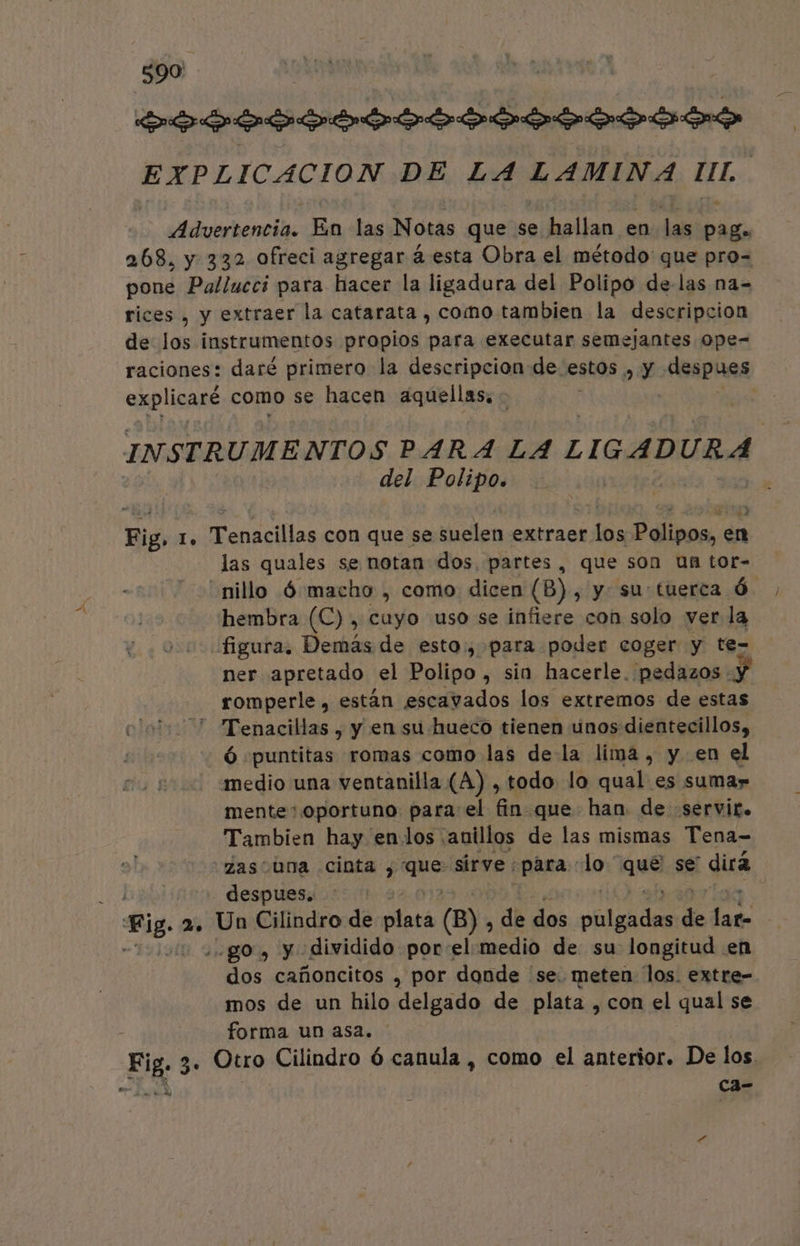 A Elo edemas En las Notas que se q pep en las PAN 268. y 332 ofreci agregar á esta Obra el método que pro- pone Pallucci para hacer la ligadura del Polipo de-las na= rices , y extraer la catarata , como tambien la descripcion de los instrumentos propios para executar semejantes ope- explicaré como se hacen aquellas, - INSTRUMENTOS PARA LA LIGADURA | del Polipo. Fig, lo renales con que se doslen extraer len Plivor de las quales se notan dos. partes, que son un tor- -nillo Ó macho , como dicen (B) , y su tuerca Ó hembra (C) , cuyo uso se infiere con solo ver la figura, Demás de esto, para poder coger y te- ner apretado el Polipo , sin hacerle. pedazos :) romperle, están escavados los extremos de estas  Tenacillas , y en su hueco tienen unos dientecillos, Ó puntitas romas como las de la lima, y en el medio una ventanilla (A) , todo lo qual es sumar mente*.oportuno para el fin que han de servir. Tambien hay enlos anillos de las mismas Tena- zas una cinta , os sirve : para lo * cis se' dirá despues. go. y dividido porel incdió de su longitud en dos cañoncitos , por donde se. meten los. extre- mos de un hilo delgado de plata , con el qual se forma un asa. cl E » 6 ca-