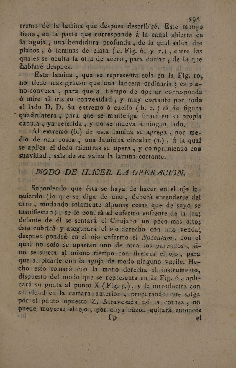 | 1598 tremo de la lamina que despues describiré, Este Es tiene , en la parte que corresponde á la canal abierta en la aguja , una hendidura profunda , de la qual salen dos planos , ó laminas de plata (e. Fig. 6. y 7.), entre las quales se eculta la otra de acero, para cortar , de la que hablaré despues. | a Esta lamina , que se representa sola en la Fig. 10, no tiene mas grueso que una lanceta ordinaria ; es pla- no:convexa , para que al tiempo de operar corresponda Ó mire al iris su convexidad , y muy cortante por todo el lado D, D. Su extremo ó cuello (b.c.) es de figura quadrilatera, para que sé mantenga firme en su propia canula , ya referida , y no se mueva 4 ningun lado, ¿At extremo (b.) de «esta lamina se agrega , por me-= se aplica el dedo mientras se opera comorimiendo con ap &gt; E MODO DE HACER LA OPERACION. - Suponiendo que ésta se haya de hacer en el ojo ¡z= quierdo (lo que se diga de uno , deberá entenderse del otro , mudando solamente algunas cosas que de suyo se manifiestan ), se le pondrá-al enfermo enfrente de la: luz; delante de él se sentará el Cirujano un poco-mas- alto; éste cubrirá y asegurará el ojo derecho con una venda qual no solo se apartan uno de otro los parpados-, si- no se sujeta al mismo tiempo-con firmeza el ojo, para que al picarle con la aguja de modo ninguno vacile. He- cho esto tomará con la mano derecha el. instrumento, dispuesto del modo que se representa en la Fig. 6. apli- cará su punta al punto X (Fig. 5.) , y le introducirá con suavidad en la camara: anterior , procurando. que salga porel. punto “opuesto Z. Atravesada asi la coraea , no puede moyerse el: ojo:, «por: cuya razon -quitará. entonces 1 Pp el