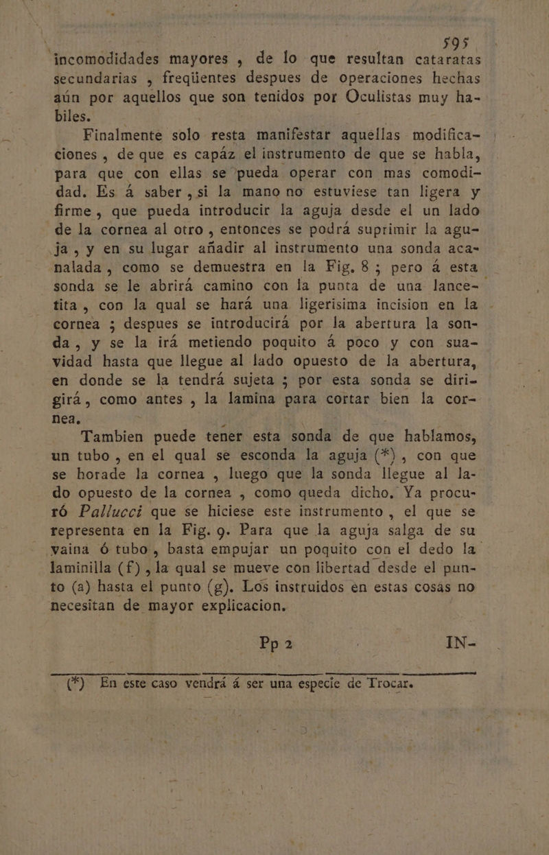 cidad mayores ) de lo que resultan dl A secundarias , freqiientes despues de operaciones hechas aún por aquellos que son tenidos por Oculistas muy ha- biles. Finalmente solo resta manifestar aquellas modifica- ciones , de que es capáz el instrumento de que se habla, para que con ellas se pueda operar con mas comodi- dad. Es á saber, si la mano no estuviese tan ligera y firme , que pueda introducir la aguja desde el un lado de la cornea al otro , entonces se podrá suprimir la agu- ja, y en su lugar añadir al instrumento una sonda aca- nalada , como se demuestra en la Fig, 8; pero 4 esta sonda se le abrirá camino con la punta de una lance=. tita , con la qual se hará una ligerisima incision en la cornea 3; despues se introducirá por la abertura la son- da, y se la irá metiendo poquito á poco y con sua- vidad hasta que llegue al lado opuesto de la abertura, en donde se la tendrá sujeta ; por esta sonda se diri- girá , como antes , la lamina para cortar bien la cor- nea. 1 ] da Tambien puede tener esta sonda de que hablamos, un tubo , en el qual se esconda la aguja (*), con que se horade la cornea , luego que la sonda llegue al la- do opuesto de la cornea , como queda dicho. Ya procu- ró Palluccí que se hiciese este instrumento , el que se representa en la Fig. 9. Para que la aguja salga de su vaina Ó tubo, basta empujar un poquito con el dedo la laminilla (£) , la qual se mueve con libertad desde el pun- to (a) hasta el punto (g). Los instruidos en estas cosás no necesitan de mayor explicacion. Pp 2 eee | IN- (£) En este caso vendrá á ser una especie de Trocaro