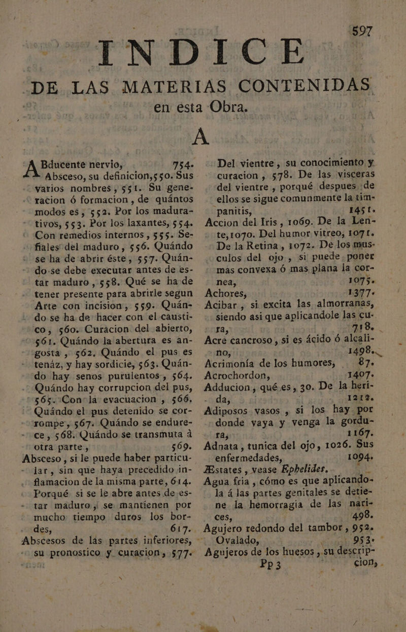 754- Absceso, su definicion,550. Sus varios nombres, 551. Su gene- racion ó formacion , de quántos modos es, 552. Por los madura- tivos, 553. Por los laxantes, 554» Con remedios internos , 555. Se- fiales del maduro , 556. Quándo se ha de abrir éste, 557. Quán- tar maduro , 558. Qué se ha de tener presente para abrirle segun gosta , 562. Quándo el pus es tenáz, y hay sordicie, 563. Quán- do hay senos purulentos-, 564. Quándo hay corrupcion del pus, A A Quándo el pus detenido se cor- ce, 568. Quándo se transmuta d otra parte, 569. lar, sin que haya precedido ¡n- flamacion de la misma parte, 614. Porqué si se le abre antes de es- tar maduro, se mantienen por mucho: tiempo duros los bor- des, 617. su pronostico y curacion, 577. Nx ¿Del vientre , su conocimiento y. curacion , 578. De las visceras del vientre , porqué despues de ellos se sigue comunmente la tim- -panitis, 1451. Accion del Iris , 1069. De la Len- te,1070. Del humor vitreo, 107 £. De la Retina, 1072. De los mus- culos del ojo, si puede, poner mas convexa ó mas plana la cot- nea, 1075. Achores, 1377» Acibar , si excita las almorranas, siendo asi que aplicandole las cu- O E | pa Acre cancroso , si es ácido ó alcali- - nO, 1498... Acrimonía de los humores, . 87. Acrochordon, 1407. Adducion, qué.es, 30. De la heri- da, - ¡1 Adiposos vasos , si los hay. por donde vaya y venga la gordu- ra, y 1167. Adnata, tunica del ojo, 1026. Sus enfermedades, 1094. ZEstates , vease Epbhelides, q Agua fria , cómo es que aplicando- la 4 las partes genitales se detie- ne la hemorragia de las narl- ces, -/498. Agujero redondo del tambor , 952. Ovalado, | Agujeros de los huesos ,.su descrip- Pp3 es