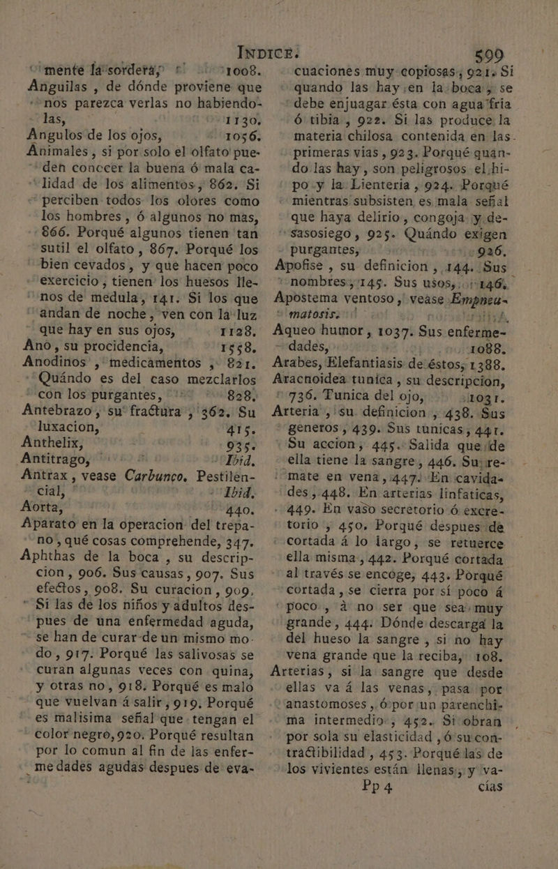 “mente la sorderaz * 11008. Anguilas , de dónde proviene que nos parezca verlas no habiendo- las, 1130, Aíígulos de los ojos, 1056. Animales , si por solo el olfato pue- den conccer la buena ó mala ca- “lidad de los alimentos, 862, Si - perciben todos los olores como los hombres , Ó algunos no mas, -€66. Porqué algunos tienen tan sutil el olfato , 867. Porqué los bien cevados , 5 que hacen poco exercicio , tienen los huesos lle- nos de medula, 14.1. Si los que “andan de noche, ven con la' luz que hay en sus ojos, 1128, Ano, su procidencia, 1558, Anodinos , medicamentos ,: 821. 'Quándo es del caso mezclarlos con los purgantes, 0 Antebrazo, su' fraétura ,'362. Su luxacion,' 415. Anthelix, 935. Antitrago, “Ibid, Ántrax , vease Carbungo. Pestilen- cial, 15d. A 440. Aparato en la operacion del trepa- no , qué cosas comprehende, 347. Aphthas de la boca , su descrip- cion , 906. Sus causas, 907. Sus efectos 903. Su eiicios , 909, Si las de los niños y adultos des- pues de una enfermedad aguda, se han de curar-de un mismo mo- do, 917. Porqué las salivosas se curan algunas veces con quina, y Otras no, 918. Porqué es malo que vuelvan á salir ,919. Porqué es malisima señal que. tengan el color negro,920. Porqué resultan por lo comun al fin de las enfer- _medades agudas despues de eva- 599 cuaciones muy copiosas, 921s Si quando las hay.en la.boca, se “debe enjuagar ésta con agua fria Ó tibia, 922. Si las produce la primeras vías , 923. Porqué quan- do las hay, son peligrosos el hi- po. y la Lienteria , 924. Porqué mientras subsisten es mala señal que haya delirio, congoja y de- “«Sasosiego , 925» Quándo $ABEn purgantes, | 926, Apofise , su definicion , 144. Sus + nombres, 145. Sus USOS, 01146. Apostema ventoso , vease Empnes- “ matosis. JAiEO humor, pts Sus enteres dades, 001088. Arabes, Elefadiriais de:éstos; 1388. Aracnoidea tunica , su descripcion, 736. Tunica del ojo, 103 I. Axtaritdn , su. definicion , 438. Sus generos, 439. Sus túnicas, 441. Su accion, 445. Salida quede ella tiene la sangre, 446. Su: re- “mate en vena, 447. En cavida= des ,.448. En arterias linfaticas, --449. En vaso secretorio ó excre- torio , 450, Porqué despues de cortáda á lo largo, se retuerce ella misma, 442. Porqué cortada al través se encoge, 443. Porqué “cortada , se cierra por sí poco á “poco, a no ser que sea: muy grande, 444. Dónde descarga la del hueso la sangre , si no hay vena grande que la reciba, 108, Arterias, si la sangre que desde ellas va á las venas, pasa por 'anastomoses , Ó por un parenchi- ma intermedio, 452. Si obran por sola su elasticidad ,Ó su con- tractibilidad, 453. Porqué las de los vivientes están llenas;, y va- Pp4 cias