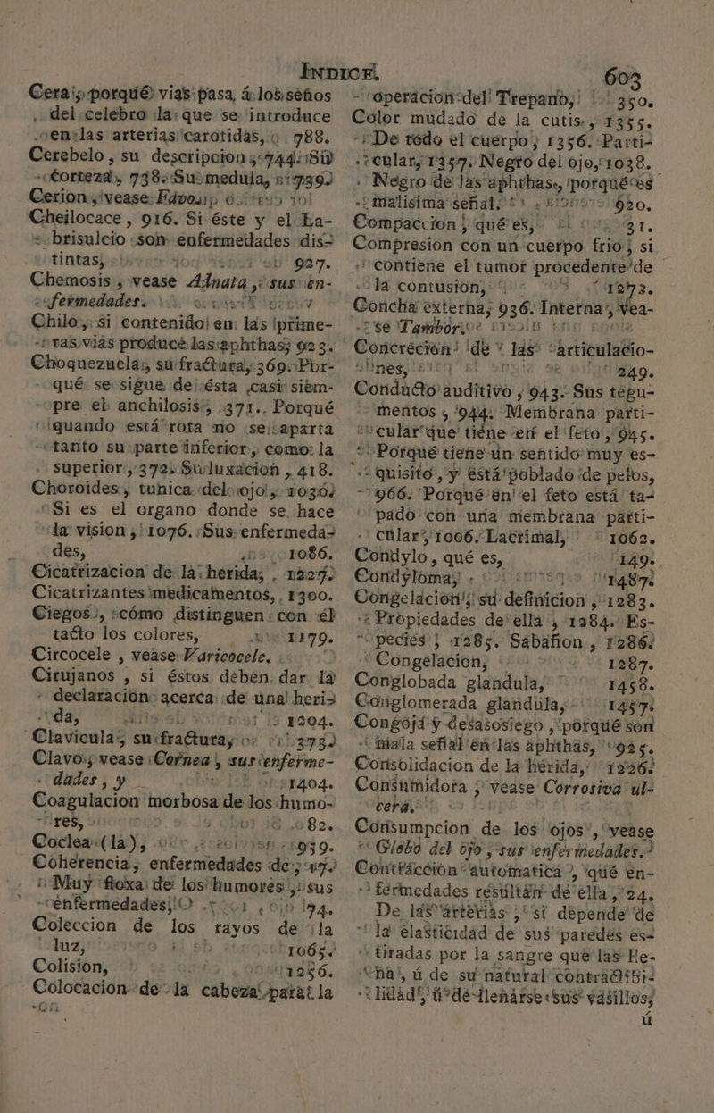 Cerai; porqué) vias: pasa, á.lo5,séños sde, Celebro «la: que se: joda ce 'en:las arterias carotidas, o. 788, Cerebelo, su descripcion z: hdi ¡Sw «Corteza » 738: Sus medula, a Cesitraducase Edvosp ó3ites: Cheilocace , 916. Si éste y el La- « brisulcio: «son: menenzdi ds dis- tintas, - 927. Chemosis , vease &gt; Ada yy Sus ien- esfermedodes 0. oras Xd Ghilé, «si contenido! en: las ¡prime- -Pras.vias produce las:aphthas; 92 3. Ehoquezutlás sú: fraétura, 369.Pbr- qué: se: sigue de¡:ésta ,casir siém- pre el. anchilosis”, .371.. Porqué «quando está rota mo «se: aparta «tanto su-parte inferior, como: la superior, 372, Suduxacioh &gt;, 418. Choroides , tuhica «delo ojo! y; 10304 “Si es el organo donde se hace la vision ,' 1076. :Sus-enfermeda- des, ¿52 ,01o086, Cicatrizacion' de la; herida; . 1227. Cicatrizantes imedicamentos, , 1300. Ciegos., «cómo distinguen: con él tacto los colores, mt 1179. Circocele , vease Maricocele. .. sc di , Si éstos deben. dar la declaración: :qcerda: «de una! heri&gt; da, cÉ (03 15 1204» Glavicolá? sa: ria vs 211373) Clavo:; vease : LCepras) sus enferme. dades, y 1404. Coagulacion bibi: de los “humo- Tres, 91 4 010) 682, Coclew-(14)7 027 ¿0201581 ¿1094 9. Coherencia, artecaiedados de 7) ¡Muy “fioxa: de los: Sart 3 +Sus cénfermedadesiO , O e O 10 24» Coleccion de LOs a de ¡la luz, 1065. Colision, 11256. =0ñ te Colocacion: de - la bobada operacion del! Trepano,: ' 350% Color mudado de la cutis., 1355. -+De tódo el cuerpo, 1356. Parti- .«+eular, 1357. Negto del ojo, 1038. - Negro de las gdl mad: es malisima señal 51 .* 920, Cothriadción | y qué ¿e £l Br. Ab con un cuerpo tdi st “contiene el tumor procedente de | - la contusion,'* 2 1272. - se Tambor, LIG3DLE Concreción' de las “articulacio- ¿Bnes, ' ES Ae 1o. Condado doses ; is Sus tegu- meñtos y 944. Membrana parti- ““cular que tiéne ef el 'feto', 945. Porqué tiene un señtido: muy es- -966. 'Porahe! en el feto está ta= “pado con una OS parti- cular 1006. Lacrimal, ' 1062. Conilylo, qué es, Condjloma; . A Congelacióon!; su definicion , 1283. “E :+ Propiedades de' ella , 1284. Es- “pecies j 1285. Sabañon , 12862 “Congelacion, ''' 1287. Cónilobada glandula, 1458» Conglomerada glandiila, + 1457» Congojá y desasosiego , porqué son «mala señal 'eñ las aphthas,” “925. Consolidacion de la hérida, 12262 Consumidora ; vease Corrosiva' ul- cera. Corisumpcion. de los ojos”, “vease «Globo del ojo sus enfer medades.&gt; Contrácción automatica? , qué en- 3 fermedades resultare de ella, 24. De las “arterias, , sí depende de “la elasticidad de sus paredes es nidos por la sangre que las He- “BA', ú de su natutal contriGhibi- e lidadí ú de Jlehárse «sus vasillos; ú