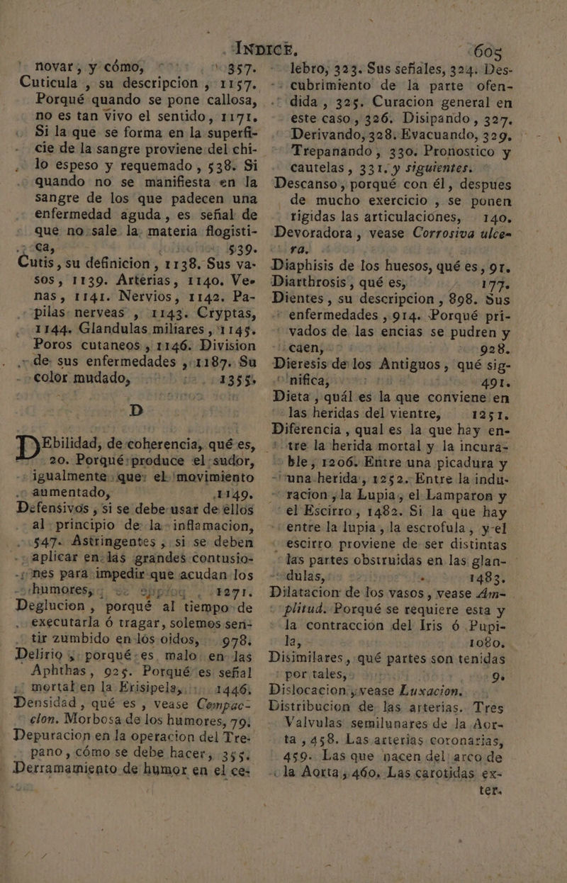 novar , y cómo, ¡OBS Cuticula , su descripcion , 1157. Porqué quando se pone callosa, no es tan vivo el sentido, 1171. Si la que se forma en la superfi- cie de la sangre proviene del chi- lo espeso y requemado , 538. Si quando no se manifiesta en la sangre de los que padecen una enfermedad aguda, es señal de que no sale la. materia flogisti- ca, | 539» CA su definicion, 1 138, Sus va: SOS, 1139. Arterias, 1140. Ve» nas, 1141. Nervios, 1142. Pa- “pilas. nerveas , 1143. Cryptas, 1144. Glandulas miliares , 1143. Poros cutaneos , 1146. Division de: sus enfermedades ,::1187. Su color mudado, 1355» -D Ebilidad, de coherencia, qué es, 20. Porqué: produce el:sudor, -+ ]gualmente que: el 'movimiento aumentado, ¿1149. Defensivos , si se debe-usar de ellos al principio de la- inflamacion, 547. Astringentes , si se deben ; aplicar en. las grandes contusio- 'nes para. impedir que acudan los —«hamores; SPpÍog. . ¿FRY IL. Deglucion ; porqué al tiempo: de executarla ó tragar, solemos sen- tir zumbido enlós oidos, 978. Delirio ¿. porqué.es malo en las Aphthas, 925. Porqué es señal ¿/ mortal en la Erisipela,. 1446. Densidad , qué es , vease Compac-= clon. Morbosa de los humores, 79; Depuracion en la operacion del Tre: pano,. cómo se debe hacer, 355. Derramamiento de humor en el ce: 608 lebro, 323. Sus señales, 324. Des- dida , 325. Curacion general en este caso, 326. Disipando, 327. Derivarnidoj3a8: Evacuando, 329, ' Trepanando , 330. Pronostico y cautelas, 331. y siguientes. Descanso, porqué con él, despues de mucho exercicio , se ponen rigidas las articulaciónes, 140. Devoradora , vease Corrosiva ulce= YO, Diaphisis de los huesos, qué es, 91. Diartbrosis , qué es, 177. Dientes , su descripcion , 898. Sus rrénfermedados , 914. ¡Poraié pri- vados de las encias se pudren y Caen, 928. Dieresis delos Antiguos , qué sig- olnifica ius i 49l. Dita] quál es la que conviene en ¿Tasíhbridas del vientre, 1251. Diferencia, qual es la que hay en- “tee la herida mortal y la incura- «ble, 1206. Entre una picadura y -una- herida, 1252. Entre la indu- -racion,la Lupia, el Lamparon y el Escirro, 1482. Si la que hay “entre la lupia, la escrofula , y-el escirro proviene de ser distintas las partes obsiruidas en las glan- “dulas, : .. 1483. Dilatación de los vasos, vease 4m= plitud. Porqué se requiere esta y la contracción del Iris ó Pupi- Disimilares, qué partes son tenidas por tales, Pl 9» Dislocacion:, vease Luxacion. Disiribatiol! de. las arterias. Tres Valvulas semilunares de la Aor- ta, 458. Las arterias coronarias, 459. Las que nacen del arco de ¿la forta 460, Las carotidas ex- ter,