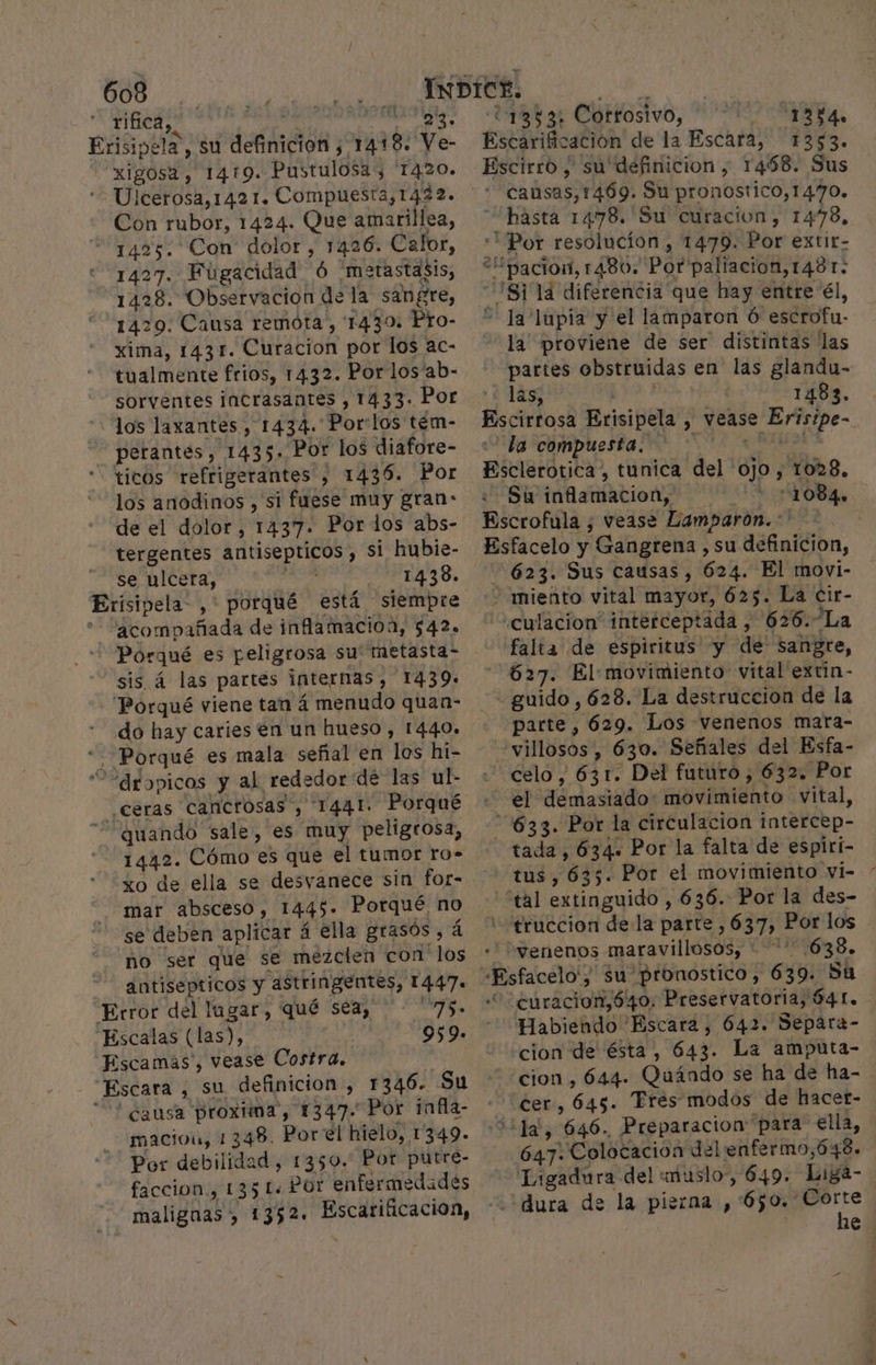 f 4 | rifica,. pipe popa. su deGáición y 1418. Ve- EA 1419. Pustulosa, 1420. Icerosa,142 1. Compuesta,1422. Con rubor, 1424. Que amarillea, 1425. Con dolor, 1426. Calor, 1427. Fúgacidad Ó metastasis, 1428. Observacion de la sangre, “1429: Causa remota, 1430: Pro- xima, 1431. Curacion por los ac- tualmente frios, 1432. Por los'ab- sorventes incrasantes , 1433. Por los laxantes, 1434. Por:los tém- perantes, 1435» “Por los diafore- ticos refrigerantes , 1436. Por los anodinos , si fuese muy gran: de el dolor, 1437. Por dos abs- tergentes antisepticos , si hubie- se ulcera, ; 1438. Eriísipela-, : porqué está siempre ] dtompañada de inflamacioa, $42. sis. á las partes internas, 1439. - “Porqué viene tan á menudo quan- do hay caries en un hueso , 1440. . Porqué es mala señal en los hi- ““drgopicos y al rededor de las ul- quando sale, es muy peligrosa, 1442. Cómo es que el tumor ro- mar absceso, 1445- Porqué no se deben aplicar á ella grasos, no ser que se mezclen con ds antisepticos y astringentes, Lee Error del lugar, qué seta, - 75 Escalas (las), 959. Escamas, vease Costra. Escara , su definicion , 1346- Su ? causa proxima, 1347. Por ¡infia- maciou, 1348. Por el hielo, 1349. Por debilidad, 1350. Por putre- faccion., 135 L« Por enfermedades malignas , 1352. ad: 18% Cortosivo, ds A causas,1469. Su pronostico,1470. hasta 1478. 'Su curacion, 1478, la' proviene de ser distintas las partes obstruidas en las glandu- las, | -1483. la compuesta. o Suú inflamacion, Ñ 1084. falta de espiritus y de sangre, 627. El: movimiento vital extín- parte, 629. Los venenos mara- celo , 631. Del futuro , 632. Por tada, 634. Por la falta de espiri- “ko Habiendo 'Escara, 642. Separa- cion de ésta , 643: La amputa- cion, 644. Quándo se ha de ha- 647: Colocacion del enfermo,648. Ligadura del muslo, 649. Liga- dura de la pierna , 650. Corte he