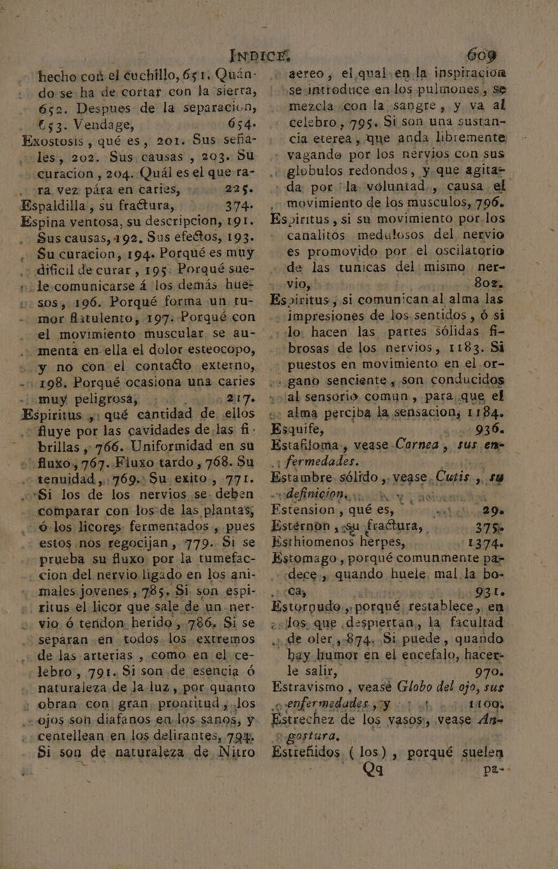 hecho cok el cuchillo, 651. Quán- Pe se ha de cortar con la sierra, . Despues de la separaciin, y e Vendage, P 654» Exostosis , qué es, 201. Sus seña- les, 202. Sus causas , 203. Su curacion , 204. Quál es el que ra- ra, vez pára en caries, * 2265. Espaldilla, su fractura, 374. Espina ventosa, su descripcion, 191. Sus causas, 192. Sus efeétos, 193. Su curacion, 194. Porqué es muy dificil de curar , 195. Porqué sue- le comunicarse á los demás hue- sos, 196. Porqué forma un. tu- mor flatulento, 197: Porqué con el movimiento muscular, se au- menta en ella el dolor esteocopo, “yy no con el contacto externo, -::198. Porqué ocasiona una caries muy peligrosa, 2:17. Espiéisias 21 qué cantidad de ellos + fluye por las cavidades de;las fi - brillas ,- 766. Uniformidad en su . tenuidad ,:769.: Su exito, 771. Si los de los nervios se. deben comparar con los de las plantas, 6 los licores: fermentados-, pues estos nos regocijan , 779. Si se prueba su fluxo por la tumefac- cion del nervio ligado en los ani- males jovenes , 785, Si. son espi- ritus el licor que. sale. de un-net- vio ó tendon herido; 786. Si se separan en todos los extremos de las arterias , como en el ce- lebro , 791. Si son de esencia ó naturaleza de Ja.luz, por quanto , obran con: gran; prontitud y. Jos ojos son diafanos en.los. sanos, y centellean en los delirantes, 79% Si som de naturaleza de Nitro 609 aereo, el qual. en la inspiracion y sevintroduce en los pulmones, Se mezcla ¿con la sangre, y va al celebro, 795. Si son una sustan- cia eterea, que anda libremente vagando por los nervios con sus NW globulos redondos, y que agita= da, por 'la voluntad. , causa el movimiento de los musculos, 796. Espiritus , si su movimiento por.los canalitos medulosos del nervio es promovido por. el oscilatario de las tunicas del; MISMO ner= vio, 802. Espiritus , si comunican al alma las impresiones de los sentidos , Ó si lo. hacen las partes sólidas fi- «brosas de los nervios, 1183. Si puestos en movimiento en el or- .- gano senciente, son conducidos u» al sensorio comyn , para que el o: alma perciba la sensacion; 1184. Esquife, A Estafiloma-, vease -Cornea , sus en- : fermedades. Estambre sólido, -Vease. Cunis , 54 definicion. ey UE % ? € A ¡Aspe , qué es, co! 29» Estérnon ¿Qu És aétura, 37 So Esthiomenos herpes, 1374. feria y porqué comunmente pa- dece, quando huele. mal. la bo- ¿Cay 93lL. Estorpudo 5 ORapdl restablece, en «Jos. que «despiertan, la facultad .¿ ¡de oler ,:874. 51 puede, quando hay. kumor en el encefalo, hacer- le salir, 970. Estravismo , veasé Erioño del ojo, sus enfermedades ; A O Le Estrechez de los vasos, Vease Án= gostura, Estreñidos, (los) , porqué suelen | Qg pas: