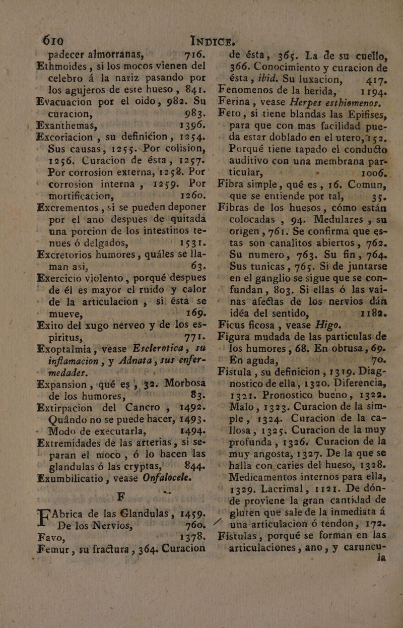 Óro padecer almorranas, 716, Ethmoides , si los mocos vienen del celebro á' la nariz pasando por los agujeros de este hueso , 841. Evacuacion por el oido, 982. Su + Curacion, 983. Exanthemas, 1396. Excoriacion , su definicion, 1254. 1256. Curacion de ésta, 1257. corrosion interna , 1259» Por motrtificacion, | 1260. Excrementos , si se pueden deponer por el ano despues de quitada una porcion de los intestinos te- nues ó delgados, Excretorios humores , quáles se lla- man asi, Dl. Exercicio violento , porqué despues de él es mayor el ruido y calor de la articulacion ,- si: ésta. se mueve, 1169. Exito del xugo nerveo y de los es- piritus, 771. Exoptalmia , vease Esclerotica, su inflamacion ; y vinil sus enfer- medades. ' Expansion , «qué es ;, 32. Morbosa de los humores; | 83. Extirpacion del Cancro , 1492. Quándo no se puede hacer, 1493. Modo de executarla, 1494. Extremidades de las aftetias , si se- “paran el moco, Ó lo hacen las glandulas ó las cryptas,! 844. Exumbilicatio , vease Onfalocele. F da Abrica de las Glándulas, 1459. De los Nervios, 760. Favo, 1378. Femur, su fractura , 364. Curacion de ésta, 365. La de su cuello, 366. Conocimiento y curacion de ésta , ibid. Su luxacion, Ah: Fenomenos de la herida,” 1194» Ferina , vease Herpes esthiomenos, Feto, si tiene blandas las Epifises, para que con mas facilidad pue- da estar doblado en el utero, 152. Porqué tiene tapado el condutto auditivo con una membrana par=. ticular, + . 1006. Fibra simple, qué es , 16. Comun, que se entiende por tal, 35. Fibras de los huesos, cómo están «colocadas , 94. Medulares , su origen , 761. Se confirma que es- tas son canalitos abiertos, 762. Su numero, 763. Su fin, 764. Sus tunicas , 765. Si de juntarse en el ganglio se sigue que se con= fundan , 803. Si ellas ó las vai- nas afeGtas de los- nervios dán idéa del sentido, 1182. Ficus ficosa , vease Higo. o mudada de las particulas de : los humores , 68. En-obtusa, 69. En aguda, HO. Fistula, su definicion , 1 319. e nostico de ella, 1320. Diferencia, 1321. 'Profibltico bueno, 1322. - Malo, 1323. Curacion de la sim- ple, 1324. Curacion de la ca- “losa, 1325. Curacion de la muy profunda , 1326. Curacion de la muy angosta, 1327. De la que se halla con caries del hueso, 1328. Medicamentos internos para ella, 1329. Lacrimal, 1121. De dón- de proviene la gran cantidad de “gluten que sale de la inmediata á Fistulas , porqué se forman en las articulaciones , ano, y caruncu- la s