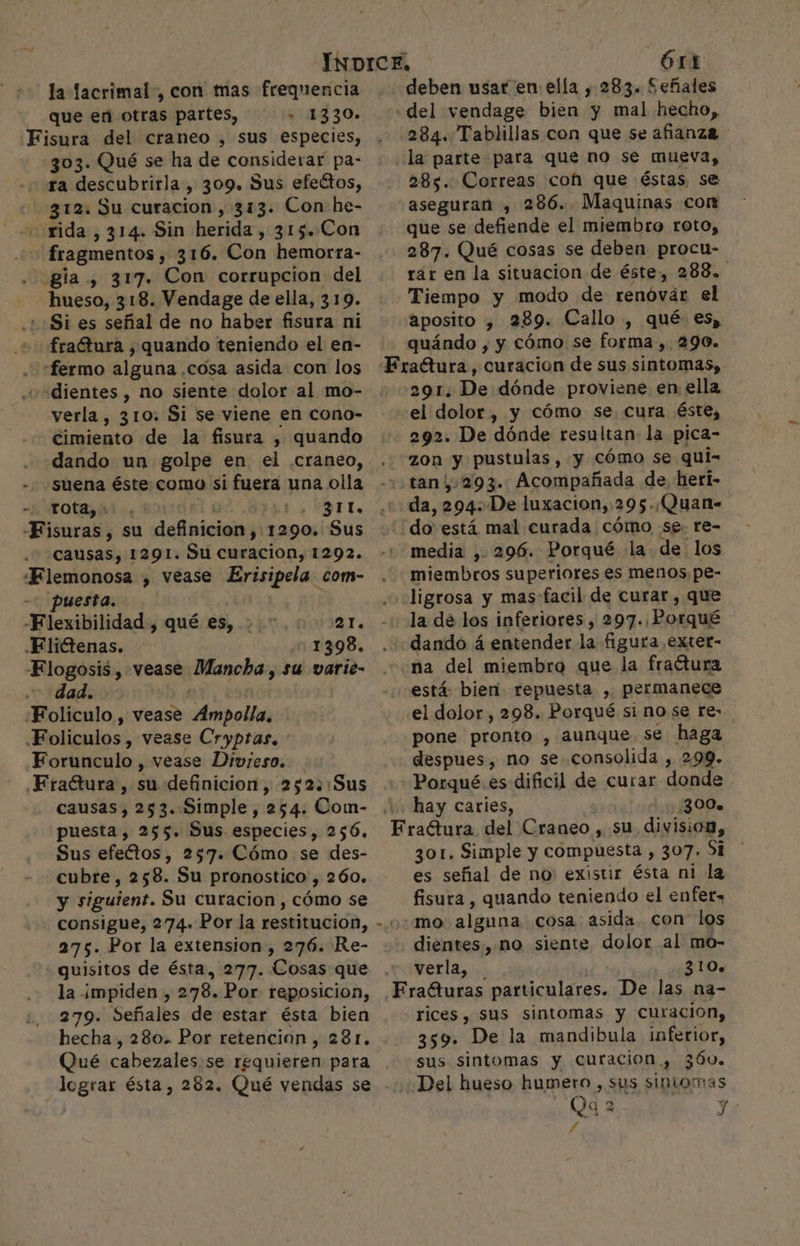 la lacrimal-, con mas frequencia que en otras partes, 2104 30: Fisura del craneo , sus especies, 303. Qué se ha de considerar pa- ra descubrirla &gt; 309. Sus efectos, 312. Su curacion , 313. Con he- oxida , 314. Sin herida , 315. Con + fragmentos, 316. Con hemorra- . gla., 317. Con corrupcion del hueso, 318. Vendage de ella, 319. .++Si es señal de no haber fisura ni + fraGtura , quando teniendo el en- “fermo alguna. cosa asida con los «dientes , no siente dolor al mo- verla, 310: Si se viene en cono- cimiento de la fisura , quando - suena éste como si fuera una olla mb OLA 4 ETE «Fisuras , su definicion y 1290. Sus causas, 1291. Su curacion, 1292. «Flemonosa , vease Erisipela com- puesta. -Flexibilidad, qué es, 21. .Flictenas. 1 398. E logosis , vease Mancha, su varie- dad. Foliculo , Vease Anibal .Foliculos , vease Cryptas, Forunculo , vease Divieso. Fractura, su definicion, 252::Sus causas, 253. Simple, 254. Com- puesta, 255. Sus especies, 256, Sus efectos, 257. Cómo se des- cubre, 258. Su pronostico, 260. y siguient. Su curacion , cómo se consigue, 274.» Por la restitucion, 275. Por la extension, 276. Re- quisitos de ésta, 277. Cosas que la impiden , 278. Por reposicion, 279. Señales de estar ésta bien hecha, 280. Por retencion, 281. Qué cabezales se requieren para lograr ésta, 282. Qué vendas se g Órt deben usar en ella , 283. Señales «del vendage bien y mal hecho, 284. Tablillas con que se afianza la parte para que no se mueva, 285. Correas cof que éstas se “aseguran , 286... Maquinas con que se defiende el miembro roto, 287. Qué cosas se deben procu- rar en la situacion de éste, 288. Tiempo y modo de renóvár el aposito , 289. Callo , qué €s, quándo , y cómo se forma , 290. 291. De dónde proviene en ella “el dolor, y cómo se. cura éste, - 292. De dónde resultan la pica- zon y pustulas, y cómo se qui- .,tan,.293.. Acompañada de, heri- da, 294» ¿De luxacion,, 295: ¡Quan- do está mal curada cómo se. re- media , 296. Porqué la de los miembros superiores es menos. pe- ligrosa y mas facil de curar , que la de los inferiores , 297. Porqué dando á entender la figura exter- «na del miembro que la fractura está: bieri repuesta , permanece .el dolor, 298. Porqué si no se re- pone pronto , aunque se haga despues, no se consolida , 299. Porqué. es dificil de curar donde hay caries, 300. es del Craneo , su division, 301. Simple y compuesta , 307. Si es señal de no existir ésta ni la fisura , quando teniendo el enfer, mo: alguna cosa asida. con los . dientes, mo siente dolor al mo- verla, 310% Fraéturas particulares. De las na- rices, sus sintomas y curacion, 359. De la mandibula inferior, sus sintomas y curacion , 36. ¿Del hueso humetro , sus sintomas Qu 2 Y: £