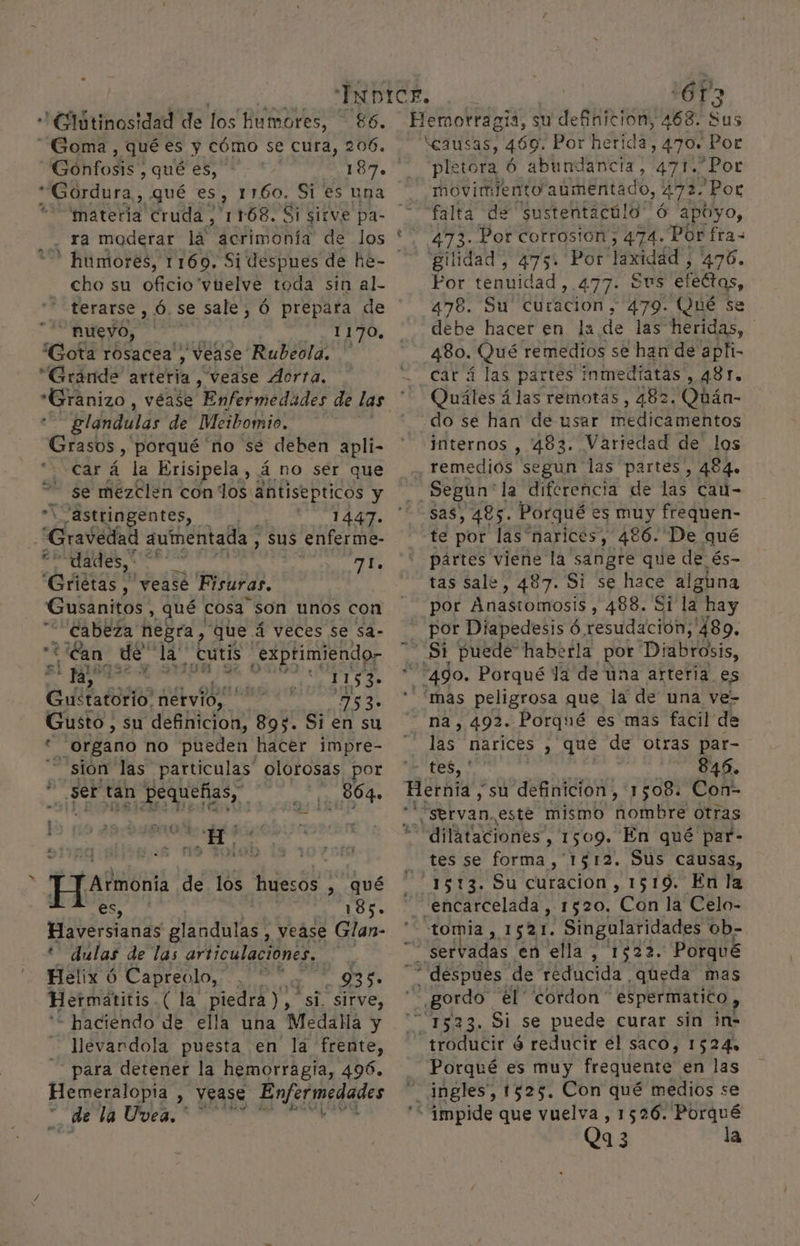 'Glútinosidad de los humores, — 86. Goma, quées y cómo se cura, 206. Gonfosis , qué es, 187. Gordura , qué es, 1160. Si es una 'matería cruda . &gt;, 1168. Si sirve pa- * humores, 1169, Si despues de he- cho su oficio vuelve toda sin al- terarse , 6, se sale, Ó prepara de nueyo, he 1170, Gota rosacea , vease Rubeola. ' “Grande arteria, “vease Ácrra. “Gránizo, véase Enfermedádes de las glandulas de Meibomio. añ porqué 'no se deben apli- car á la Erisipela , á no ser que se mezclen conos: ¡antisepticos y “1 “astringentes, | PUTA AS. ¿Gravedad aumentada , sus enferme- “dades,” vibe d De “Griétas , vease Fisuras, Gusanitos , qué cosa son unos con cabeza negra, que á veces se sa- “¿Can de da! ¿cutis | 'exptimiendo- 5 pupas helada so! Guétatorio! nervio, Med 753» Gusto, su definicion, 895. Si en su . organo no pueden hacer impre- ] sion las particulas” olorosas por csi? ser Es Pequeñas, 364. Atom de los huesos , qué | | 185. Haversiands glandulas, vease Glan- '' dulas de las articulaciones, ; Helix 6 Capreolo, Al 935 Hermátitis. (la piedra), si. sirve, * haciendo de ella una Medalla y llevardola puesta en la frente, para detener la hemorragia, 496. Hemeralopia , vease Enfermedades de la Uvea.* 0 ET 6T3 pletora Ó abundancia, 471.Por movimiento aumentado, 47 Por falta de “sustentacúlo ó apoyo, gilidad, 475» Por laxidád , 476. Por tenuidad , 477. $vs efectos, 478. Su AN 479. Qué se debe hacer en la de las heridas, 480. Qué remedios se han de apti- car á las partes inmediatas , 481. Quáles á las remotas, 482. Qbán- internos , '483. Variedad de los remedios segun las partes, 464. Según la diferencia de las cau- te por las narices, 4€6. De qué partes viene la sangre que de és- tas sale, 487. Si se hace alguna por Anastomosis , 488. Si la hay por Diapedesis Ó, resuda ación; 489. na, 492. Porqué es mas facil de las narices 4 QUE de otras par- tes, DA o 0 tes se forma, 1512. Sus causas, tomia, 1521. Singularidades ob- Porqué despues de reducida UCA mas Porqué es muy frequente en las ingles, 1525. Con qué medios se Qa 3 la