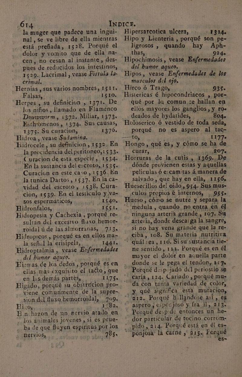 ¿614 la muger que padece una ingui- nal, se ve libre de ella mientras está preñada, 1528. Porqué el dolor y vomito que de ella na- cen, no cesan al instante , des- pues de reducidos los intestinos, 1529. Lacrimal , vease Fistula la: crimal, Hernias , sus varios nombres, ISI IL. Falsas. 1510, Herpes y SU definicion , 1371. De los niños , llamado en Flamenco Douzwworm. 1372. Millar, 1373. Esthrbmenos, 1374- Sus causas, 1375: Su curacion, 1376. Hidroa , vease Sudamina. “Bidrocele,, su definicion, 1532. En . Curacion de esta especie, 1534» - Enñla sustancia del escroto, 1535. Curación en este caso, 1536. En la tunica Dartos, 1537. En la ca- vidad del escroto , 1538, Cura- cion, 1539. En el testiculo y va= sos espermaáticos, 1 540. Hidronfalos, py (EN Hidropesia y Cachexia , porqué re- sultan del excesivo fluxo hemor- roidal ú de las almorranas, 713. Hidrop:cos , porqué es en ellos ma- la señal la erisipela, 1441. Hidroptalmia , vease Enfermedades del bumor aqueo. Fismas de los dedos , porqué es en ellas, mas Metas el tacto , que en ls demás partesa. , 1175 viene comunmente de la supre- sion del 8uxo hemorroidal, 799. Pixos, Lo As E n:hazon de un nervio atado en los animales jovenes , si es prue- ba de que fuyen espiritus por Jos, RSE vios, 785. Hipersarcotica ulcera, - 1314. Hipo y lLienteria , porqué son pe- ligrosos , quando hay Aph- thas, 924» Hipochimosis , vease Enfermedades del humor aqueo. Hipos , vease Enfermedades de los musculos del ojo, | Hirco á Trago, peo Histericas é hipocondriacos , por-. qué por la comun,se hallan. en ellos mayores los ganglios , y r0s deados de hydatides, 804. porqué. no e€s aspero al tac- 1177. Hongo , qué 8% y cómo. se ha de curar, 207. dónde provienen estas y aquellas peliculas Ó escamitas á manera de salvado , que hay en ella, 11506» iescailos de! oido, 954-Sus mus- ¿culos Propios é internos, 95 5. Hueso, cómo se nutre y separa la “medula , quando no entra en él ninguna arterja grande , 107. Su arteria, donde descarga la sangre, si no hay vena grande que la re- ciba, 108. Su materia nutritiva 'quál+ea, 110. Si su sustancia tie= ne sentido, 111. Porqué es en él mayor el dolor en aquella parte donde se le pega el tendon, Liza Porqué despojado del periostio se caría , 124. Cariado , porqué mu» da con tanta variedad de color, y qué significa esta mutacion, 212, Porqué hi: llandose, asi , es aspero y esporjoso y fra_ il, 213. Porque despide entonces un he- dor particular de tocino corrom- 7 pido, 214. Porqué é está en él es- *Ponjosa. la Caíne , 215% Porqué CC ES&gt;