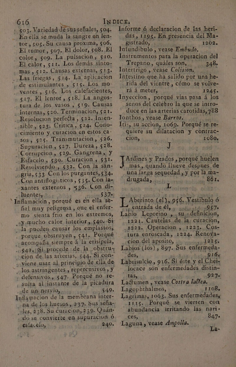 503. Variedad ko susseñales, $04. En ella se muda la sangre en len- tor, 505. Su causa proxima, 506. El tumor, 507. El dolor, 508. El color, 509. La pulsación, $10. El calor, 511. Los demás sinto- mas , 512» Causas externas, q Las friegas, 514. La aplicacion de estimulantes , 515. Los, mo- .ventes , 516. Los calefacientes, 517. El lentor ,.:518. La angos- tura de los vasos , 519. Causas - internas, 520. Terminacion, 521. ¿Resolucion perfecta , 522. Insen- -«sible, $23. Critica, 524. Cono- ¿cimiento y curacion en estos ca- sos, 525. Transmutacion, 526. Supuracion , 527. Dureza, 52 28. “Corrupcion, 529. Gangrena, y __Esfacelo, 530.:Curacion , 531- «Resolviendo,» 532. Con la sán- _¿gria, 533. Con los purgantes, 534. ¿Con antiflogiticos , 535» Con la» -xantes externos , 536. Con di- ¿»¿luentesy &gt;. | ins e “Inflamación, porqué es en ella se- ñial muy peligrosa , que el enfer- mo sienta frio en los extremos, «y mucho calor interior ,,540» Si ola pueden causar los emplastos, porque. obsiruyen , 541; Porqué acompaña siempre:á la erisipela, viene usar al principio de ella de Jos, astringentes , repercusivos , y , defensivos., 547. Porqué no .re- sulta al;instante de la picadura de un nervio, ia O Inflamacio n de la membrana inter- “les, 238. Su curacion, 239: Quán: do se convierte en supuracion Ó esfacelo, 240» Informe ó , declaracion de las heri- das, 1195. En presencia del Ma- gistrado, 1202» Infundibulo , Vease Embudo. Instrumentos para la operacion del Trepano, quáles son, 348» Intertrigo ». Vease Colision, IPOrqUnO que ha salido por una he- rida del vientre , cómo se yolve- rá á meter, cio ARE e Inyeccion, porqué vias pasa á los senos del celebro la que se intro- duce en las arterias carotidas, 788 Tonthos , vease Barros. .,/. . Iris, su accion, 1069. Porqué se re- quiere su dilatacion y contrac- cion, 5 1080, TArdines y Prados, porqué huelen : mas, quando ¡lueve despues. de una larga sequedad , y por la ma- ¡ABI led _86r, - Aberinto (eN, 956. Vestíbulo ó MA entrada de él, . sol 957» Labio Leporino Ñ co Ss se rita cet 1221. Cautelas de la: curacion, 1222. Operacion e Cos- tura, enroscada, 102 de Renoya- cion del aposito, e 1225» Labios (los) , 897. Sus enfermeda- des, . 916% Labrisulcio, 916. “Si éste y el Chet- locace son enfermedades distin taS, y 927= Latumen , vease Costra lafea, Lagophthalmos, 1108, Lagrimas, 1063. Sus enfermedadess 1115. Porqué se vierten: con abundancia irritando las nari- ces, 3847» e