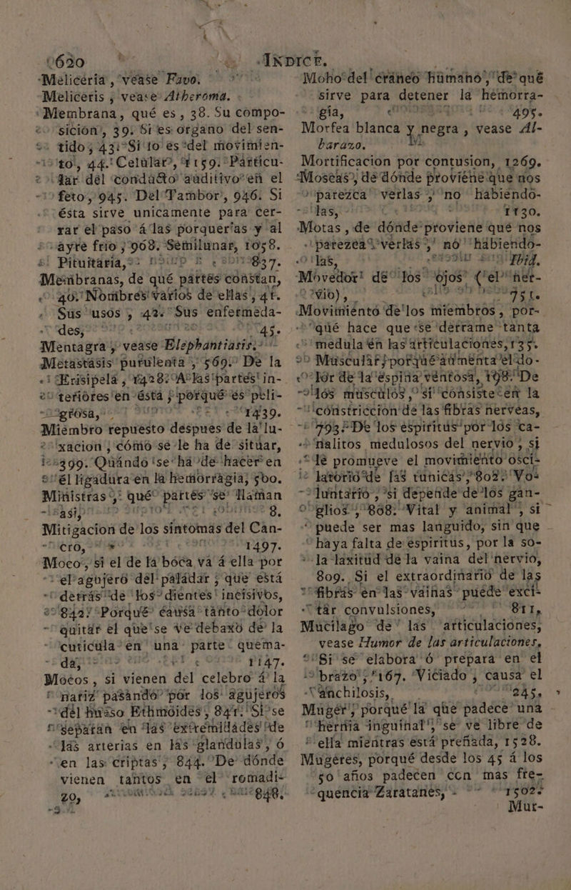 1690  AO 49 -Melicéria, “vease Favo. — Meliceris , vease Atheroma. «Membrana , qué es, 38. Su compo- sición”, 39: Sites organo del sen- +2 tido; 431 -Sivto es “del movimien- “150, 44. Celular, Y 159. *Párticu- 2 dar del condato auditivo”en el -15 feto, 945. Del Tambor”, 946. Si ésta sirve unicamente para Ccer- rar el paso 4'las porquerías y al -ayre frio y 968. pre 1058. | Pituitária, 1): 2013837. Membranas de qué p náftes coñ5stan, 40. Nombres varios de ellas, 41. Sus usos , Boa Sus enfermeda- des, 0 | dee Mentagra) vease: Blephantiasis.. Metastásis purulenta, 569: De la E «3 Erisipela e 14287 SAP las! partes! ¡n- “tefióres'en- asta | $ y és 'peli- -D3gdOSA A: e ina EN e r30. =N ¡UD E xacion ¿cómo se -le ha de situar, 125399. Qliándo ise: ha de hacer en Sel ligadura en la hemorragia; $bo. Ministras var (ad 'se' Haman pagipriits II ¿ODETS, PREPA de los síntomas del Can- METO¿ AO de 1497. | Mábo% si el de la beta va á ella por —12p agojeró del! paládar ; que está -1derrás “de los? dientes' incisivos, 008427 “Porqué” éawsa tanto“ dolor - quitar el que'se Ve debaxo de la -cuticula- en una parte: quema- Sumado 074 1147» Mocos > si vienen , del celebro 4 la nariz pasando” por los: aghjera del hiso Ethmoides, 841:' Si?se crsepatan en Tas exnéiilades ás arterias en ls glandolas, “en las criptas' h 844- De donde vienen tantos Ca el romadi- ZO, de pr MA y eii E El PONS 848. e a A Moho'del!éráneo húmano de? qué sirve para cid la hémorra- gía, lt: -495- Morfea blanca Y Hee , vease Ál- barazo., Mortificacion por contusion, 1269. »Ipatezca' =verlas y no habiendo- las, | 1130. Mbras, de dónde proviene qué nos -parezen verlas oy no” 'hábiendo- tas, 29D bi -Fbid, 0 vio), e El Js a? Movimiéntó de'los Midbrad: , POr= “qué hace que+se derrame tanta +*medula En las articulaciones, 135 > WMasculaf porq caumenta el de - «Tor de la” espina, ventosa, , 198 De -oó8 musculos , gp dohsiStecER la —'cónistricción de das fibras Le .% >Stalitos medulosos del nervio. 8 2 de promueve el movimiento osci- : larorió de fas tunicas/ 8027 Vos ->Juntarió, si depende! delos gan ovglios; 808: Wital y animal”, si — Bnede ser mas languido, sin que - “haya falta de espiritus, por la so- Ja -laxitud de la vaina del nervio, 809. Si el extraordinarió de la Abrás en las vainas puede exci- “tar AA pido Mucilago. de” las “articulaciones, vease Humor de las articulaciones, Si se elabora Ó prepara en el ¡ol ririoté 5167. “Viciado y causa el X -alachilosis, det Dot 70 porqué st que places una - Feria inguinal','se ve libre de 2 ella mientras está preñada, 1 528. Mugéetes, porqué desde los 45 á los so años padecen ccn mas fte-. '¿quencia Zaratanes, - 1502+ - Mur- 2