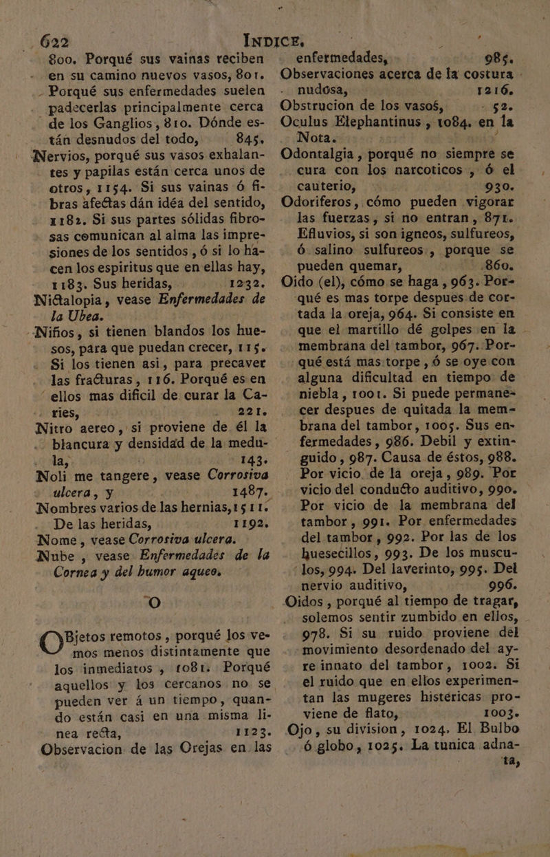800. Porqué sus vainas reciben en su camino nuevos vasos, 801. - Porqué sus enfermedades suelen padecerlas principalmente cerca - de los Ganglios, 810. Dónde es- -— tán desnudos del todo, 845, - Nervios, porqué sus vasos exhalan- tes y papilas están cerca unos de otros, 1154. Si sus vainas Ó fl- bras afeétas dán idéa del sentido, 1182. Si sus partes sólidas fibro- sas comunican al alma las impre- siones de los sentidos , ó si lo ha- cen los espiritus que en ellas hay, 1183. Sus heridas, 1232. Nittalopia , vease Enfermedades de la Ubea. | -Niños, si tienen blandos los hue- sos, para que puedan crecer, 115. Si los tienen asi, para precaver las frafturas, 116. Porqué es en “ ellos mas dificil de curar la Ca- ries, | 221. Nitro aereo ,'si proviene de él la ¿Has 0 143» Noli me tangere, vease Corrosiva ulcera , y Nombres varios de las hernias, 15 115 De las heridas, 1192. Nome, vease Corrosiva ulcera. Nube , vease Enfermedades de la Cornea y del humor aqueos O e hincnór remotos , porqué los ve- mos menos distintamente que los inmediatos , t081. Porqué pueden ver á un tiempo, quan- do están casi en una misma li- nea recta, 1123. Observacion de las Orejas en. las Oculus Etephantinus , 1084. en la Nota. ' Y Odontalgia , porqué no siempre se enfermedades, 985. Observaciones acerca de la costura - nudosa, 1216 Obstrucion de los vaso£, 5 Lo cauterio, Odoriferos , cómo pueden vigorar las fuerzas, si no entran, 87L. Efluvios, si son igneos, sulfureos, Ó salino sulfureos , porque se pueden quemar, 860. Oido (el), cómo se haga , 963. Por- -qué es mas torpe despues de cor- tada la oreja, 964. Si consiste en que el martillo dé golpes en la membrana del tambor, 967. Por- : Qué está mas:torpe , ó se oye con alguna dificultad en tiempo de niebla, 1001. Si puede permane= cer despues de quitada la mem- brana del tambor, 1005. Sus en- fermedades , 986. Debil y extin- guido, 987. Causa de éstos, 988. Por vicio de la oreja, 989. Por vicio del conducto auditivo, 990. Por vicio de la membrana del tambor , 991. Por enfermedades del tambor , 992. Por las de los huesecillos, 993. De los muscu- los, 994. Del laverinto, 995. Del nervio auditivo, 996. Y movimiento desordenado del ay- re innato del tambor, 1002. Si el ruido que en ellos experimen- tan las mugeres histéricas pro- viene de flato, 1003.» Ojo, su division, 1024. El Bulbo ó globo, 1025. La tunica adna- ! ta,