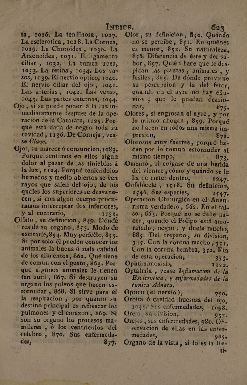 La esclerotica , 1028, La Cornea, - 1029. La Choroides , 1030. La Aracnoidea, 1031. El ligamento -Ciliar , 1032. La tunica ubea, 1033. La retina, 1034. Los va- sos, 1039. El nervio Optico, 1040. El nervio ciliar del ojo , 1041. Las arterias, 1042. Las venas, 1043. Las partes externas, 1044. Ojo, si se puede poner á la luz in- mediatamente despues de la ope- racion de la Catarata, 1125. Por- qué está dada de negro toda su cavidad , 1136. De Corneja, vea- se Clavo. Ojos, su marcor ó consuncion, 1083. dolor al pasar de las tinieblas á la luz, 1124. Porqué teniendolos humedos y medio abiertos.se ven quales los superiores se desvane- cen, si con algun cuerpo procu- ramos interceptar los Inferiores, y al contrario, 1132. Olfato, su definicion, 849. Dónde reside su organo, 8s 3. Modo de excitarle,85 4. Muy perfecto, 855. Si por solo él pueden conocer los animales la buena ó mala calidad de los alimentos , 862. Qué tiene de comun con el gusto, 863. Por- qué algunos animales le tienen tan sutil, 867. Si destruyen su organo los polvos que hacen es- tornudar , 868. Si sirve para él la respiracion , por quanto su destino principal es refrescar los pulmones y el corazon, 869. Si son su organo los procesos ma- milares , Ó los ventriculos. del . celebro , 870. Sus enfermeda- des, 877. no se percibe, 251, En quiénes es menor, 852. Su naturaleza, 856. Diferencia de éste y del sa- bor ,857. Quién hace que le des- pidan las plantas , animales , y fosiles, 865. De dónde proviene su percepcion y la del fetor, quando en el ayre no hay efu- vios ; que le puedan oOcasio- nar, y ee 875. Olores &gt; si engrosan el ayre, y por lo mismo ahogan , 859. Porqué no hacen en todos una misma 1m- “presion, 872. Olorosós muy fuertes, porqué ha- cen por lo comun estornudar al mismo tiempo, E A Omento , 'si: colgase de una “herida del vientre ,cómo y quándo se le ha de meter dentro, - 1247. Onfalócele , 1518. Su definicion, 1546. Sus especies, 1547 Operacion Chirurgica en el Añeu- risma verdadero, 662. Enel fal. so, 663. Porque no se debe ha- eee: quando el Polipo está amo- ratado , negro , y duele mucho, 885. Del trepano, su division, 345. Con la corona macho, 351. Con la corona hembra, 352 Fin de esta operacion, * e 7 Oplehalmoxisis, 1122. Optalmia , vease Inflamación de la -Esclerorica, y enfermedades úe la - Funica Adra, Optico (el nervio ), 750» Orbita Ó cavidad .huesosa del ojo, 1045. Sus enfermedades, - 1098. Oreja, su division, 933. Orejas, sus enfermedades, 980. Ob- servacion de ellas en las enfer- medades, ' : 985. Organo de la vista, si lo es la Re-. tis