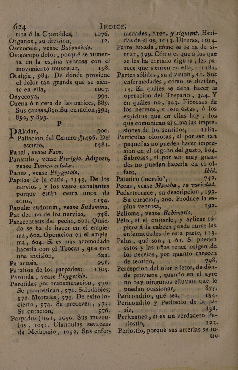 tina ó la Choroides, ' 1076. Organos , su division, 12. Osceocele, vease Bubonocele. Osteocopo dolor , porqué se aumen- ta en la espina ventosa con el movimiento muscular, 198. Otaigia , 984. De dónde proviene el dolor tan grande que se sien- te en ella, 1007. Oxyecoya, 997. Sus causas,890.9u curacion;891, 892, y 893- Paladar, di 900. XA Paliacion del Canero, 11496. Del escirro, 10 1481. Panal , vease Favo, Paniculo., vease Pterigio. Adiposo, vease Tunica celular. Panus , vease Phygetbhlo, Papilas de la cutis, 1143. De los nervios , y los vasos exhalantes porqué están cerca unos de Otros, 1154. Papule sudorum , vease Sudamina, Par decimo de los nervios, 758. Paracentesis del pecho,:601. Quán- do se ha de hacer en el empie- ma , 602. Operacion en el empie- ma , 604. Si es mas acomodado hacerla con el Trocar , que con una incision, í 622: Paracusis, 998. Paralisis de los parpados: 1105. Parotida , vease Phygethlo. Parotidas por transmutación, 570. Se pronostican, 571» Saludables, 572. Mortales, 573. De exito in- cierto, $74. Se precaven , $75. Su curacion; 576. Parpados (los), 1050. Sus muscu- los , 1051. Glandulas sevaceas de Meibomio , 1052. Dus enfer- medades , 110%. y sigutent, Heri- das de ellos, 1013. Ulceras, 1014. Parte luxada , cómo se le ha de si- tuar, 399» Cima es que á los que se les ha cortado alguna , les pa- rece que sienten en ella, « 1181. Partes sólidas , su división ,.1.1. Sus enfermedades , cómo se dividen, -15. En quáles se deba hacer la operacion del Trepano , 344. Y en quáles no, 343. Fibrosas de los nervios, si .son éstas , Ó los espiritus que en ellas hay , los que comunican al alma las impre- ¿ siones de los'sentidos, 1183. Particulas olorosas, si por'ser tan - pequeñas no pueden hacer impre- sion en el organo del gusto, 864. Sabrosas, si. por ser muy gran- des no pueden. bagerla en el ol- fato,. i o dbid. Páterico ú nervio), 209752. Pecas , vease Mancha , su variedad. Pedartrocace , su descripcion , 199+ Su curacion, 200. Produce la es- pina ventosa, .: A A Pelioma , vease Echimosis. . Pelo , si el quitarle , y aplicar. tó- picos á la cabeza puede curar las enfermedades de esta parte, 113. Pelos, qué son, 1:61. Si pueden éstos y las uñas tener origen de los nervios, por quanto carecen - de seatido, | 798. Berebncion del olor ó fetor, de dón- -. de proviene , quando. en el ayre no hay ningunos efluvios que. le .; puedan ocasionar, 875. Pericondrio., qué sea, - ES 4» Pericondrio y Periostio de la na- ¿HiZy 838. Pericraneo , sí es un sos Das riostio, 123. Periostio, porqué 'sus arterias se in- -ULO-