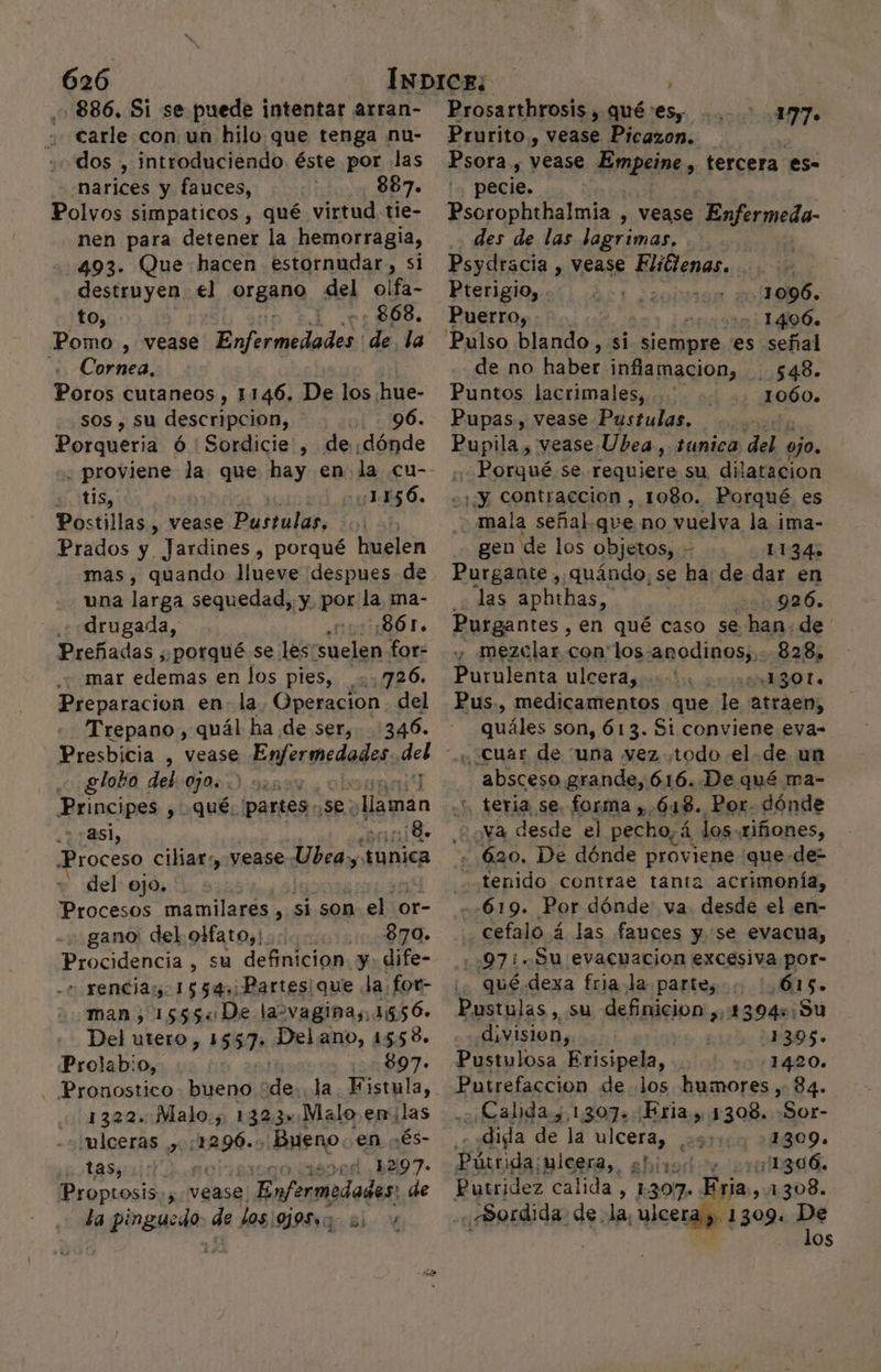 es -886. Si se puede intentar arran- carle con un hilo.que tenga nu- dos , introduciendo. éste por .las narices y fauces, 887. Polvos simpaticos , qué virtud tie- nen para detener la hemorragia, 493. Que hacen estornudar, si destruyen el organo del olfa- to, 0: 868, Pomo , vease Enfermedodss: de la + Cornea, Poros cutaneos , 1146. De los. hue- sos , su descripcion, 96. Porabera ó : Sordicie , de dónde 2 tis, ] Postillas , vease Pustulas, Prados y Jardines, porqué huelen mas, quando Jlueve despues de una larga sequedad, y pos la ma- drugada, ¿EG 0Ór. Preñadas , porqué se les: suelen for- mar edemas en los pies, _..726. Preparacion en. la Operacion del Trepano, quál ha de ser, 346. Presbicia , vease Enferedadas, ql globo deb:0j0: 5 3, ; Principes , qué. Ipartes, Ses in «asi, :¡8. roceso ciliar:, vease ici tunica - del ojo. al mamilares , si son el or- gano: del olfato, orando Procidencía , su definicion y. dife- - rencias. 1554, Partes que Ja for- man, 15554 De lasvaginas,1 1156. Del utero, 1557» Del ano, 1558. Prolab:o, 897. . Pronostico bueno ' ide la. Fistula, 1322. Malo., 1323=.Maloenilas ulceras , social Bueno. en :és- 0 ETT 18004, 52197- Proptosis.; vease: pete de la pinguzdo- de Los ojos» E: 11-856. Prosarthrosis , qué es, 177. Prurito , vease Picazon. Psora , vease Bmpeina tercera €s- pecie. Psorophthalmia , vease Enfermeda- des de las lagrimas, Psydracia , vease Elitlenas. Pterigio, . 1996. Puerro, 1406. Pulso blando, si chips es señal de no haber inflamacion, 548. Puntos lacrimales, 1060. Pupas., vease Pustulas. Pupila , vease Ubea, tunica del ojo. Porqué se requiere su dilatacion ¡y contracción, 1080. Porqué es mala señal.que no vuelva la ima- gen de los objetos, - 11345 Purgante , quándo, se ha: de dar en ¿Jas apbthas, 926. Purgantes , en qué caso se han. de y mezclar con los: anodinos; 828, Purulenta ulcera, * ¿130 Lo Pus., medicamentos que le atraen, quáles son, 613. Si conviene eva- absceso grande, 616. De qué ma- , teria se, forma », ¿618., Por. dónde Na desde el pecho, E los. riñones, . 620. De dónde proviene ¡que de- tenido contrae tanta acrimonía, 619. Por dónde: va desde el en- cefalo á las fauces y. se evacua, .:97:. Su evacuacion excesiva por- qué.dexa fria la parte, 615. Pustulas, su definicion ,,1394::Su division, 4395. Pustulosa Erisipela, 1420. Putrefaccion de los humores , 84. ¿Calida , 1307. Bria , 1308. -Sor- diga de la PE: 29) 1309. Pútri da;uleera,. ehirod oy ori11306. Putridez calida, 120, Eria, ,11308. «Sordida. de la, ulcera y. (sos: pe os