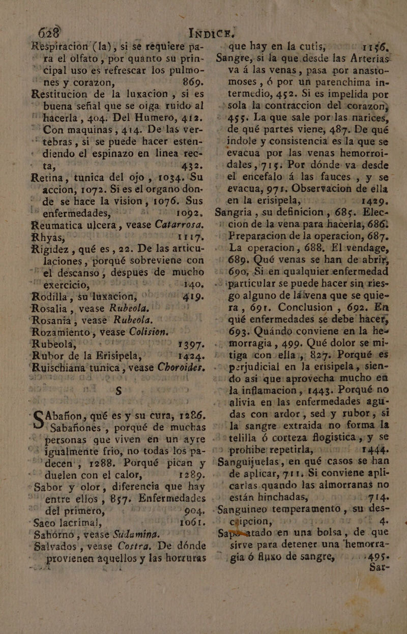 638 Respitacion (la), si se réquiere pa- ra el olfato , por quanto su prin- =Cipal uso es Mefrescát los pulmo- Nes y Corazon, 869. Restitucion de la luxacion , si es “buena señal que se oiga: ruido al “hacerla, 404. Del Humero, 4.12. Con maquinas, 414. De'las ver- * tebras, si se puede hacer esten- diendo el espinazo en linea rec- iio E Api 432. Retina, tunica del ojo , 1034.'Su - accion, 1072. Si es el organo don- de se hace la vision, 1076. Sus * enfermedades, * 1092, Reumatica ulcera, vease Catarrosa. Rhyas, “ri, Rigidez , qué es, 22. De las articu- _ laciones , porqué sobreviene con “el descanso ; despues de mucho -exercicio, P40, Rodilla, su'luxacion, 419. Rosalia , vease Rubeola.' 4 Rosana! vease Rubeola. ' Rozámtiéntos vease Colisión. Rubeola, +”! 1397. Rubor de la Erisipela, Tg24. Ruischiana 1 tunica, vease rige n Ss Abañon, qué es y su cura, 1286. personas que viven en un ayre &lt; fgualmente frio, no todas los pa- ' 'decen', 1288. Porqué pican y duelen con el calor, 1289. Sabor y olor, diferencia que hay del primero, “Saco lacrimal, Sahórno , vease Sudamina. “Salvados , vease Costra, De: dónde provienen EU y las horruras 904» * 1061. pa A que hay en la cutis, 1156, Sangre, si la que desde las Arterias- va á las venas, pasa por anasto- moses , ó por un parenchima in- termedio, 452. Si es impelida por ¿sola la: contracción del :corazon; -&gt;455. La que sale por:las narices, de qué partes viene, 487. De qué indole y consistencia es la que se evacua por las venas hemorroi- dales ,:7135: Por dónde va desde el ericefalo á las fauces , y se” evacua, 975. Observacion de ella en la erisipela,. 1429. Sangria , su definicion, 685. Elec- e cion de la vena para hacerla, 686: Preparacion de la operacion, 687. La operacion, 688, El vendage, 689. Qué venas se han de abrir, 690, Siven qualquiersenfermedad “¡particular se puede hacer sinries- go alguno de láivena que se quie- ra , 69t. Conclusion , 692. En 22 qué enfermedades se debe' hacer, --:693. Quándo conviene en la he= ..'morragía , 499. Qué dolor se mi- tiga «con ella:,: 827. Porqué es perjudicial en la erisipela , sien- do asi que: aprovecha mucho en la inflamacion ,- 1443. Porqué no alivia en las enfermedades agu- das con ardor, sed y rubor, si -la sangre extraida no forma la ) «prohibe: repetirla, &gt; 1444. Sasigaljuelas, en qué casos se han de aplicar, 711. Si conviene apli- carlas quando las almorranas no están hinchadas, -7 14. «Sanguineo pal los su des- epipcion,; &gt; 4. Sapúxatado ven una bolsa, de. que sirve para detener una 'hemorra- | - ¿gia ó fipxo de sangre, 495. Sat-