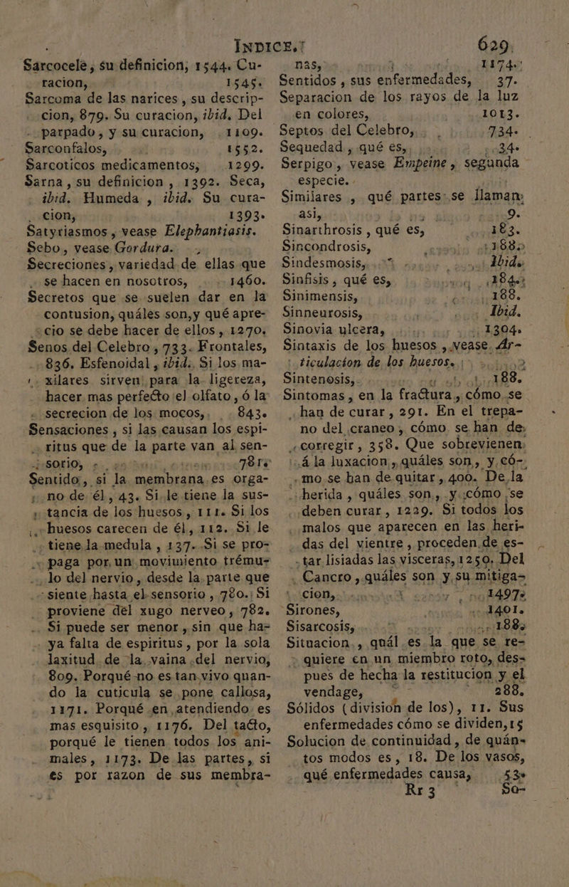 Sancocele: su definicion; 1544. Cu- ración, Sarcoma de las narices , su descrip- cion, 879. Su curacion, ibid, Del parpado , y su curacion, 1109. Sarconfalos, 1552. Sarcoticos medicamentos, 1299. Sarna, su definicion , 1392. Seca, ibid. Humeda , ibid. Su cura- cion, 1393» Satyriasmos » vease Elephantiasis. Sebo, vease ránta; , A ronjartes variedad de ellas que se hacen en nosotros, Secretos que se suelen dar en la contusion, quáles son,y qué apre- ¿cio se debe hacer de ellos, 1270. Senos del Celebro, 733. Frontales, 836. Esfenoidal , ibid. Si los ma- , xilares sirven: para la. ligereza, secrecion de los mocos), 8430 Sensaciones , si las causan los espi- ritus que de la parte van al sen- ¿SOrÍO, +. . Sentido, si la ein Diana, es orga- ¿ no de él, 43. Si le tiene la sus- y tancia de los huesos, 111. Si los ¿huesos carecen de él, 112. 81 le . tiene la medula , 137. Si se pro- + paga por, un movimiento trému- Jo del nervio, desde la, parte que «siente hasta el sensorio , 780.; Si proviene del xugo nerveo , 782. . Si puede ser menor , sin que ha= -- ya falta de espiritus, por la sola laxitud de la vaina .del nervio, 809. Porguéno es tan. vivo quan- do la cuticula se pone callosa, 1171. Porqué en atendiendo. es mas esquisito, 1176. Del tacto, porqué le tienen todos los. ani- males, 1173. De las partes,, si €s por razon de sus membra- 629. nas, eS Sentidos , sus enfermedades, 37. O de los rayos de la luz - €n colores, 1013. Septos del Celebro, . 2 O Sequedad , qué es, 34 Serpigo, vease Embpeine , segunda especie. Similares , qué partes:.se llaman: asi, . Si 9. Sinarihrosis , qué es, 383. Sincondrosis, 1880 Sindesmosis,...** ¿Lido Sinfisis , qué €s, y 1840? Sinimensis, 188. Sinneurosis, 1b:4, Sinovia ylcera, 1304» Sintaxis de los huesos ,. Vease. de : ticulacion de los huesos. ¡&gt; Sintenosis,- le 88. «han de curar, 291. En el trepa- no del craneo , cómo se han de, «Corregir, 358. Que sobrevienen: ..4 la luxacion,, quáles son, y Có-: mo. se han de quitar si 4,00. Della ¡herida , quáles son, y.:cómo ¡se deben curar, 1229. Si todos los .malos que aparecen en las heri- das del vientre , proceden. de es- - tar lisiadas las visceras, 1 250». Del Pcs SERA Pan »0 24972 “Sirones, . 1401. Sisarcosis; -:188, Situacion, s ansia es la que. se re= . quiere €n un miembro roto,, des- pues de hecha la restitucion y el vendage, 1 SUGABS. Sólidos (division de los), 11. Sus enfermedades cómo se dividen, 15 Solucion de continuidad , de quán-= tos modos es, 18. De los vasos, qué: enfermedades causa, 53» | KA3 0 Soa-