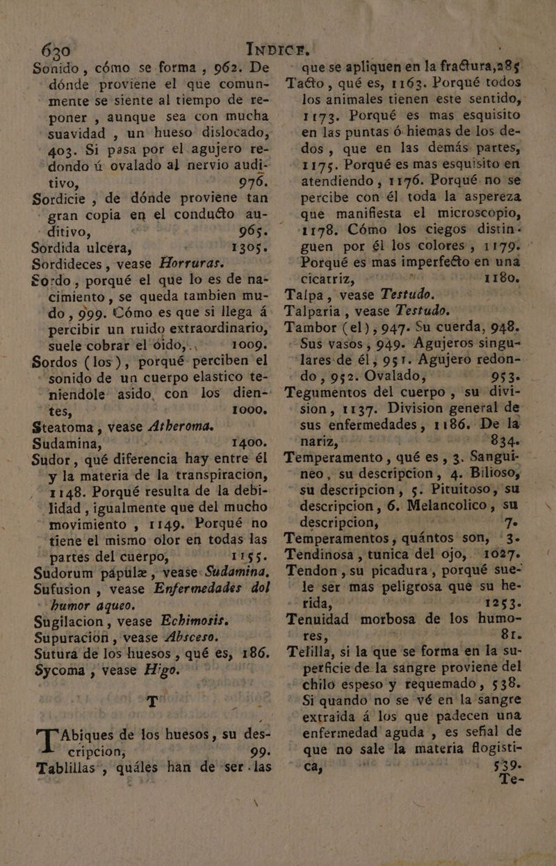 sábdo, cómo se forma , 962. De dónde proviene el que comun- mente se siente al tiempo de re- poner , aunque sea con mucha suavidad , un hueso dislocado, 403. Si pasa por el. agujero re- dondo ú ovalado al nervio audi- tivo, 976. Sordicie , de dónde proviene tan gran copia en el conduéto au- -ditivo, 965. Sordida ulcéra, 1305. Sordideces , vease Horruras. £$ordo , porqué el que lo es de na- cimiento , se queda tambien mu- percibir un ruido extraordinario, suele cobrar el dido, 2 DOG: Sordos (los), porqué perciben el sonido de un cuerpo elastico te- niendole- asido. con los dien- tes, 1000. Steatoma , vease Atheroma. Súdamiña: 1400. Sudor , qué diféóbocia hay entre él bre la materia de la transpiracion, 1148. Porqué resulta de la debi- lidad , igualmente que del mucho movimiento , 1149. Porqué no “tiene el mismo olor en todas las “partes del cuerpo, 1165. Sudorum pápúulx , vease: Sudamina, Sufusion , Vease Enfermedades dol humor aqueo. Sugilacion , vease Echimosis. Supuracion , vease Absceso. Sutura de los huesos , qué es, 186. Sycoma , vease Higo. | E hp Et de los huesos, su des- cripcion; 99. Tablillas” &gt; 1 han de «ser . las que se apliquen en la fraétura,285. Taéto , qué es, 1163. Porqué todos los animales tienen este sentido, 1173. Porqué es mas esquisito en las puntas ó: hiemas de los de- dos , que en las demás partes, 1175. Porqué es mas esquisito en atendiendo, 1176. Porqué no se percibe con él toda la aspereza que manifiesta el microscopio, 1178. Cómo los ciegos distin - guen por él los colores , 1179» * Porqué es mas imperfecto en una cicatriz, 1180. Talpa, vease Testudo. Tarpicila , vease Testudo. Tambor (el), 947- 5u cuerda, 948. Sus vasos, 949. Agujeros singu- lares:de él; 951. Agujero redon- do, 952. Ovalado, OR Tegumnentos del cuerpo , su divi- sion, 1137. Division general de sus pod opi 1186. De la nariz, -834. Temperamento , qué es, 3. Sangui- neo, su descripcion, 4. Bilioso, su descripcion, $. Pituitoso, su descripcion , 6. Melancolico , su descripcion, 7 Temperamentos , quántos son, 3. Tendinosa , tunica del ojo, 1027. Tendon,su picadura, porqué sue- le ser mas po que su he- rida, | 1253. Tenuidad morbosa de los humo- res, 81. Telilla, sí la que se forma en la su- perficie de la sangre proviene del chiló espeso y requemado, $38. Si quando no se vé en la sangre extraida á los que padecen una enfermedad aguda , es señal de que no sale cad materia ip de