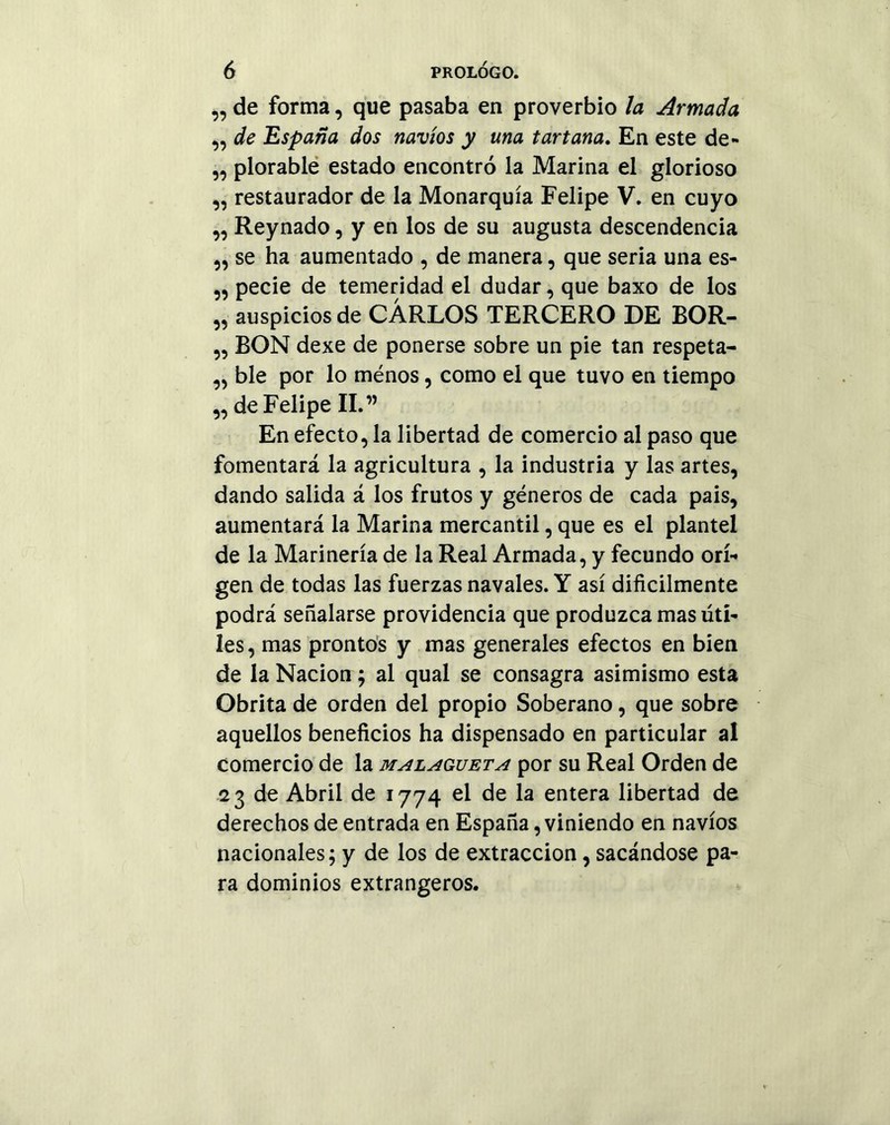 „ de forma, que pasaba en proverbio la Armada ,, de España dos navios y una tartana. En este de- ,, plorable estado encontró la Marina el glorioso „ restaurador de la Monarquía Felipe V. en cuyo „ Reynado, y en los de su augusta descendencia „ se ha aumentado , de manera, que seria una es- „ pecie de temeridad el dudar, que baxo de los „ auspicios de CARLOS TERCERO DE BOR- ,, BON dexe de ponerse sobre un pie tan respeta- „ ble por lo ménos, como el que tuvo en tiempo „ de Felipe II.” En efecto, la libertad de comercio al paso que fomentará la agricultura , la industria y las artes, dando salida á los frutos y géneros de cada pais, aumentará la Marina mercantil, que es el plantel de la Marinería de la Real Armada, y fecundo ori- gen de todas las fuerzas navales. Y así difícilmente podrá señalarse providencia que produzca mas úti- les, mas prontos y mas generales efectos en bien de la Nación; al qual se consagra asimismo esta Obrita de orden del propio Soberano, que sobre aquellos beneficios ha dispensado en particular al comercio de la malagueta por su Real Orden de 23 de Abril de 1774 el de la entera libertad de derechos de entrada en España, viniendo en navios nacionales; y de los de extracción, sacándose pa- ra dominios extrangeros.