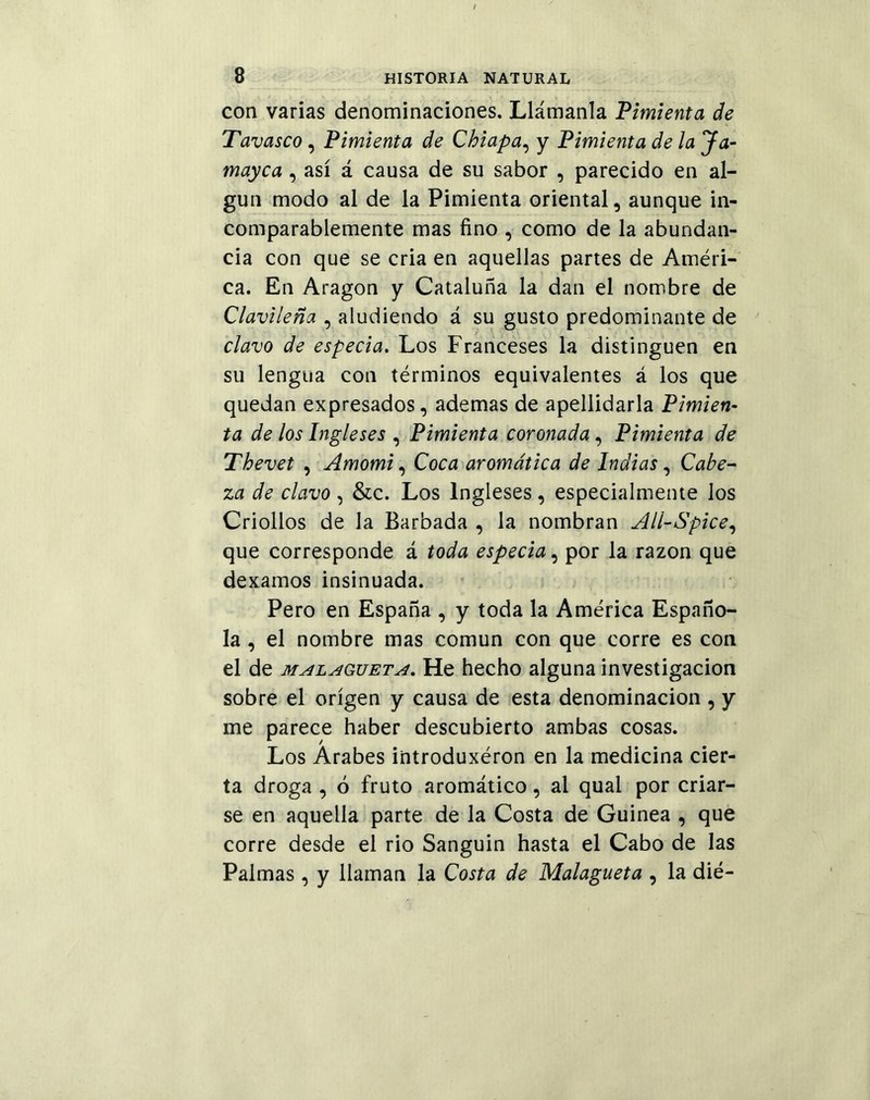 con varias denominaciones. Llámanla Pimienta de Tavasco, Pimienta de Chiapa, y Pimienta de la Ja- mayca, así á causa de su sabor , parecido en al- gún modo al de la Pimienta oriental, aunque in- comparablemente mas fino , como de la abundan- cia con que se cria en aquellas partes de Améri- ca. En Aragón y Cataluña la dan el nombre de Clavileña , aludiendo á su gusto predominante de clavo de especia. Los Franceses la distinguen en su lengua con términos equivalentes á los que quedan expresados, ademas de apellidarla Pimien- ta de los Ingleses , Pimienta coronada, Pimienta de Thevet , Amomi, Coca aromática de Indias, Cabe- za de clavo , &c. Los Ingleses, especialmente los Criollos de la Barbada , la nombran All-Spice, que corresponde á toda especia, por la razón que dexamos insinuada. Pero en España , y toda la América Españo- la , el nombre mas común con que corre es con el de malagueta. He hecho alguna investigación sobre el origen y causa de esta denominación , y me parece haber descubierto ambas cosas. Los Arabes introduxéron en la medicina cier- ta droga, ó fruto aromático, al qual por criar- se en aquella parte de la Costa de Guinea , que corre desde el rio Sanguin hasta el Cabo de las Palmas , y llaman la Costa de Malagueta , la dié-